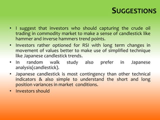 SUGGESTIONS
• I suggest that investors who should capturing the crude oil
trading in commodity market to make a sense of candlestick like
hammer and inverse hammers trend points.
• Investors rather optioned for RSI with long term changes in
movement of values better to make use of simplified technique
like Japanese candlestick trends.
• In random walk study also prefer in Japanese
analysis(candlestick).
• Japanese candlestick is most contingency than other technical
indicators & also simple to understand the short and long
position variances in market conditions.
• Investors should
 