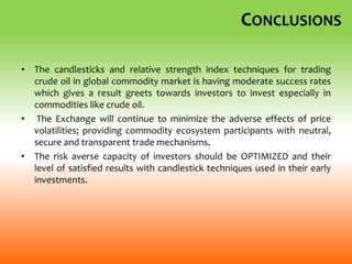 CONCLUSIONS
• The candlesticks and relative strength index techniques for trading
crude oil in global commodity market is having moderate success rates
which gives a result greets towards investors to invest especially in
commodities like crude oil.
• The Exchange will continue to minimize the adverse effects of price
volatilities; providing commodity ecosystem participants with neutral,
secure and transparent trade mechanisms.
• The risk averse capacity of investors should be OPTIMIZED and their
level of satisfied results with candlestick techniques used in their early
investments.
 