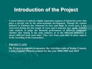 Introduction of the Project
• Cement industry is indeed a highly important segment of industrial sector that
plays a pivotal role in the socio-economic development. Though the cement
industry in Pakistan has witnessed its lows and highs in recent past, it has
recovered during the last couple of years and is buoyant once again. Activity
ratio analysis to judge the financial performance of different companies
whether they belong to the same industry or to the different industries is
always different from each other. They vary from each other in many aspects
of the recording of the transactions.
• PROJECT AIM
My Project is concern to measure the Activities ratio of Kohat Cement,
Lucky Cement ,Pioneer cement for the year 2008-2009 and 2010
 
