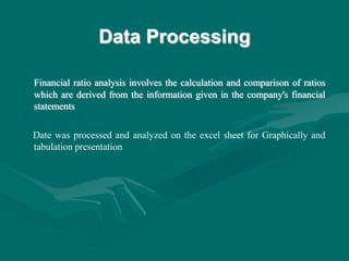 Data Processing
Financial ratio analysis involves the calculation and comparison of ratios
which are derived from the information given in the company's financial
statements
Date was processed and analyzed on the excel sheet for Graphically and
tabulation presentation
 