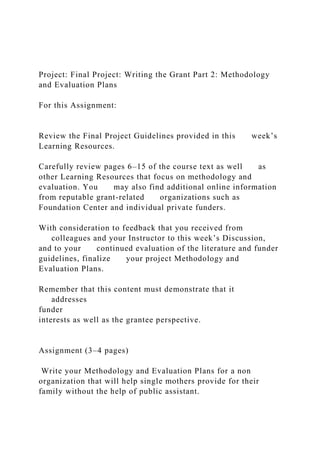 Project: Final Project: Writing the Grant Part 2: Methodology
and Evaluation Plans
For this Assignment:
Review the Final Project Guidelines provided in this week’s
Learning Resources.
Carefully review pages 6–15 of the course text as well as
other Learning Resources that focus on methodology and
evaluation. You may also find additional online information
from reputable grant-related organizations such as
Foundation Center and individual private funders.
With consideration to feedback that you received from
colleagues and your Instructor to this week’s Discussion,
and to your continued evaluation of the literature and funder
guidelines, finalize your project Methodology and
Evaluation Plans.
Remember that this content must demonstrate that it
addresses
funder
interests as well as the grantee perspective.
Assignment (3–4 pages)
Write your Methodology and Evaluation Plans for a non
organization that will help single mothers provide for their
family without the help of public assistant.
 