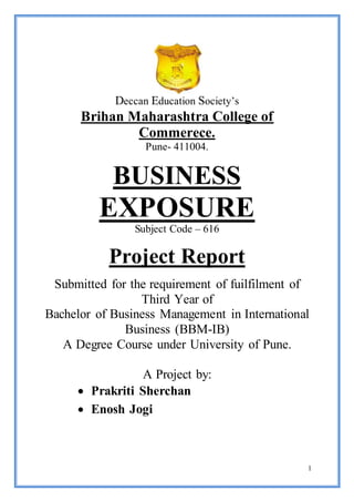 1 
Deccan Education Society’s 
Brihan Maharashtra College of 
Commerece. 
Pune- 411004. 
BUSINESS 
EXPOSURE 
Subject Code – 616 
Project Report 
Submitted for the requirement of fuilfilment of 
Third Year of 
Bachelor of Business Management in International 
Business (BBM-IB) 
A Degree Course under University of Pune. 
A Project by: 
 Prakriti Sherchan 
 Enosh Jogi 
 