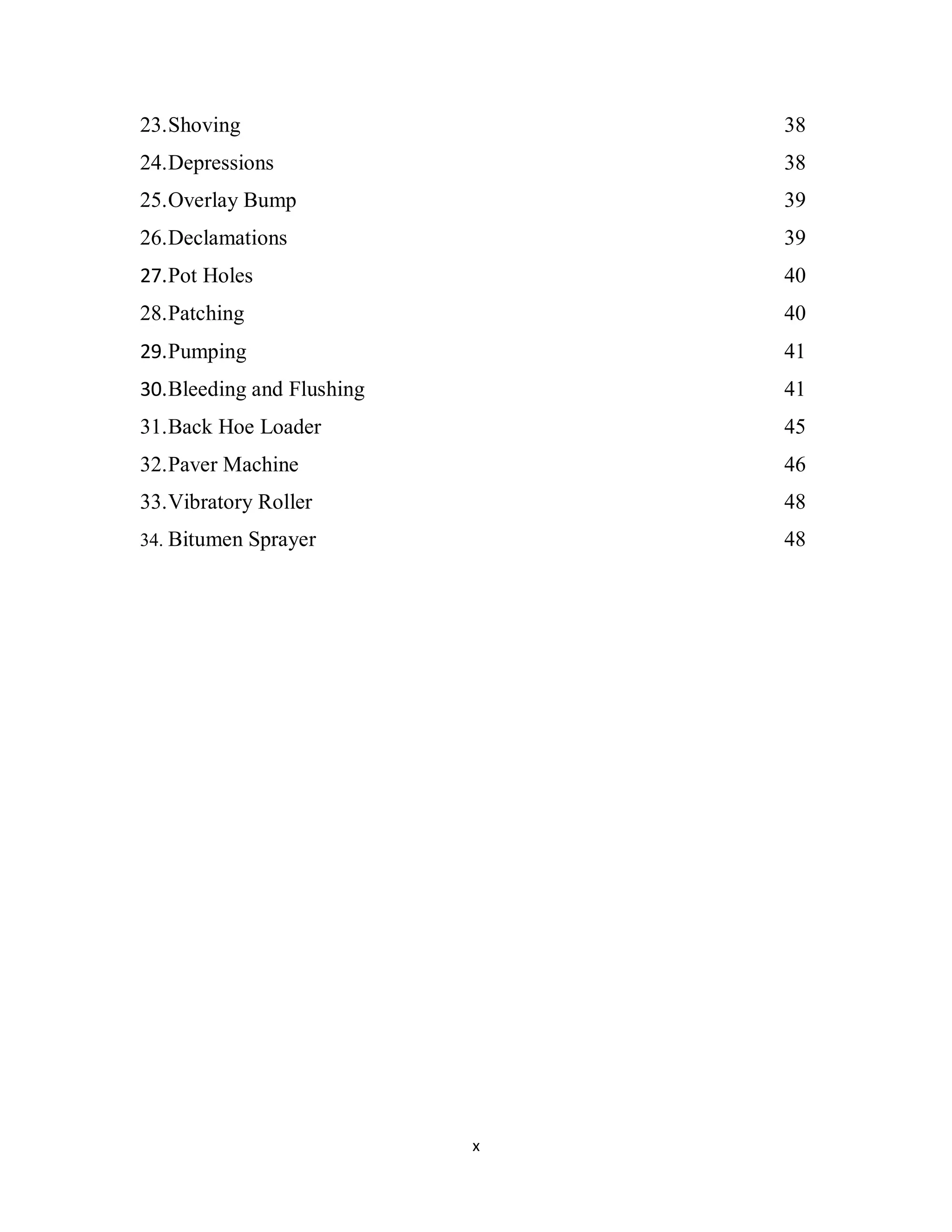 x
23.Shoving 38
24.Depressions 38
25.Overlay Bump 39
26.Declamations 39
27.Pot Holes 40
28.Patching 40
29.Pumping 41
30.Bleeding and Flushing 41
31.Back Hoe Loader 45
32.Paver Machine 46
33.Vibratory Roller 48
34. Bitumen Sprayer 48
 