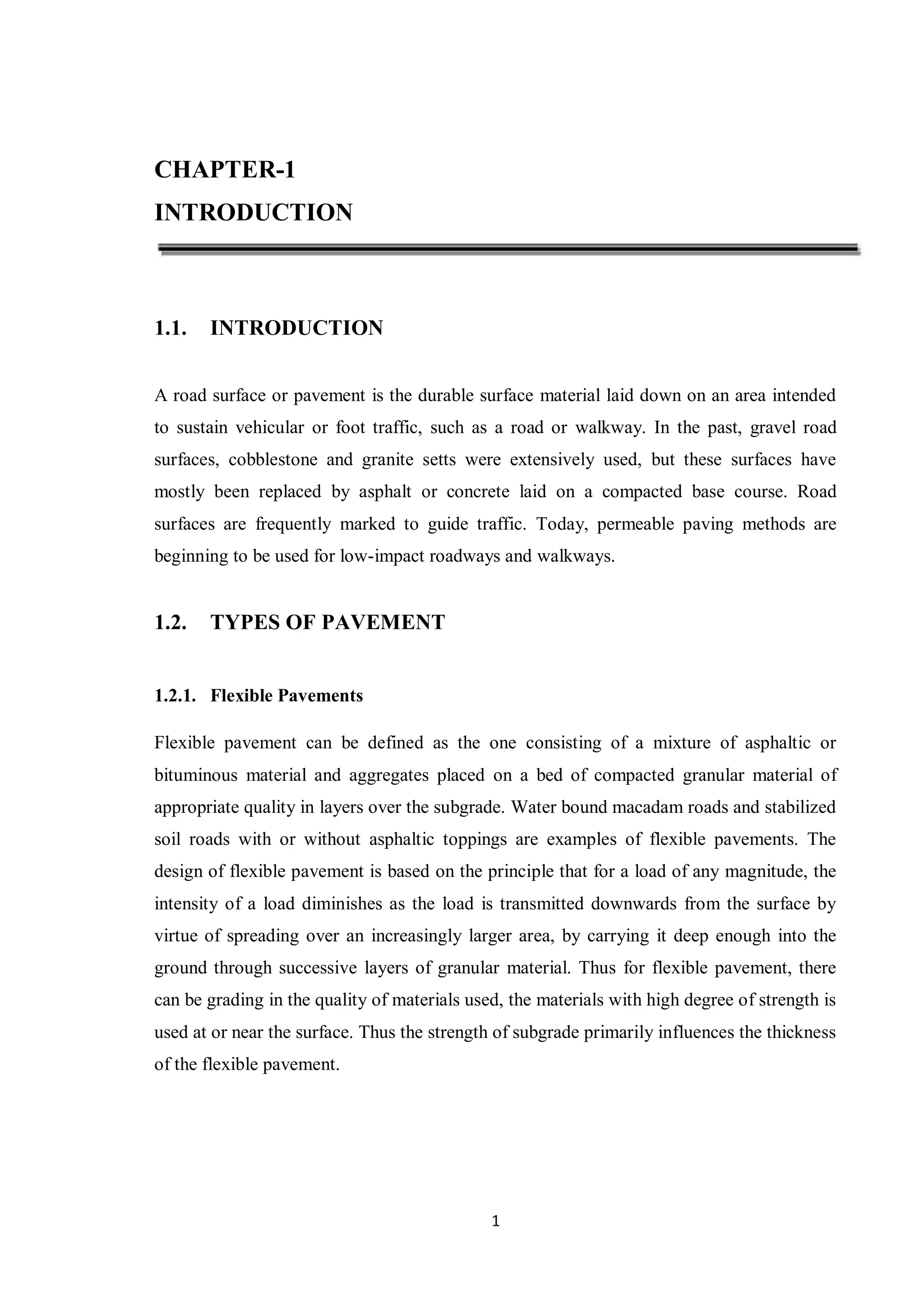 1
CHAPTER-1
INTRODUCTION
1.1. INTRODUCTION
A road surface or pavement is the durable surface material laid down on an area intended
to sustain vehicular or foot traffic, such as a road or walkway. In the past, gravel road
surfaces, cobblestone and granite setts were extensively used, but these surfaces have
mostly been replaced by asphalt or concrete laid on a compacted base course. Road
surfaces are frequently marked to guide traffic. Today, permeable paving methods are
beginning to be used for low-impact roadways and walkways.
1.2. TYPES OF PAVEMENT
1.2.1. Flexible Pavements
Flexible pavement can be defined as the one consisting of a mixture of asphaltic or
bituminous material and aggregates placed on a bed of compacted granular material of
appropriate quality in layers over the subgrade. Water bound macadam roads and stabilized
soil roads with or without asphaltic toppings are examples of flexible pavements. The
design of flexible pavement is based on the principle that for a load of any magnitude, the
intensity of a load diminishes as the load is transmitted downwards from the surface by
virtue of spreading over an increasingly larger area, by carrying it deep enough into the
ground through successive layers of granular material. Thus for flexible pavement, there
can be grading in the quality of materials used, the materials with high degree of strength is
used at or near the surface. Thus the strength of subgrade primarily influences the thickness
of the flexible pavement.
 