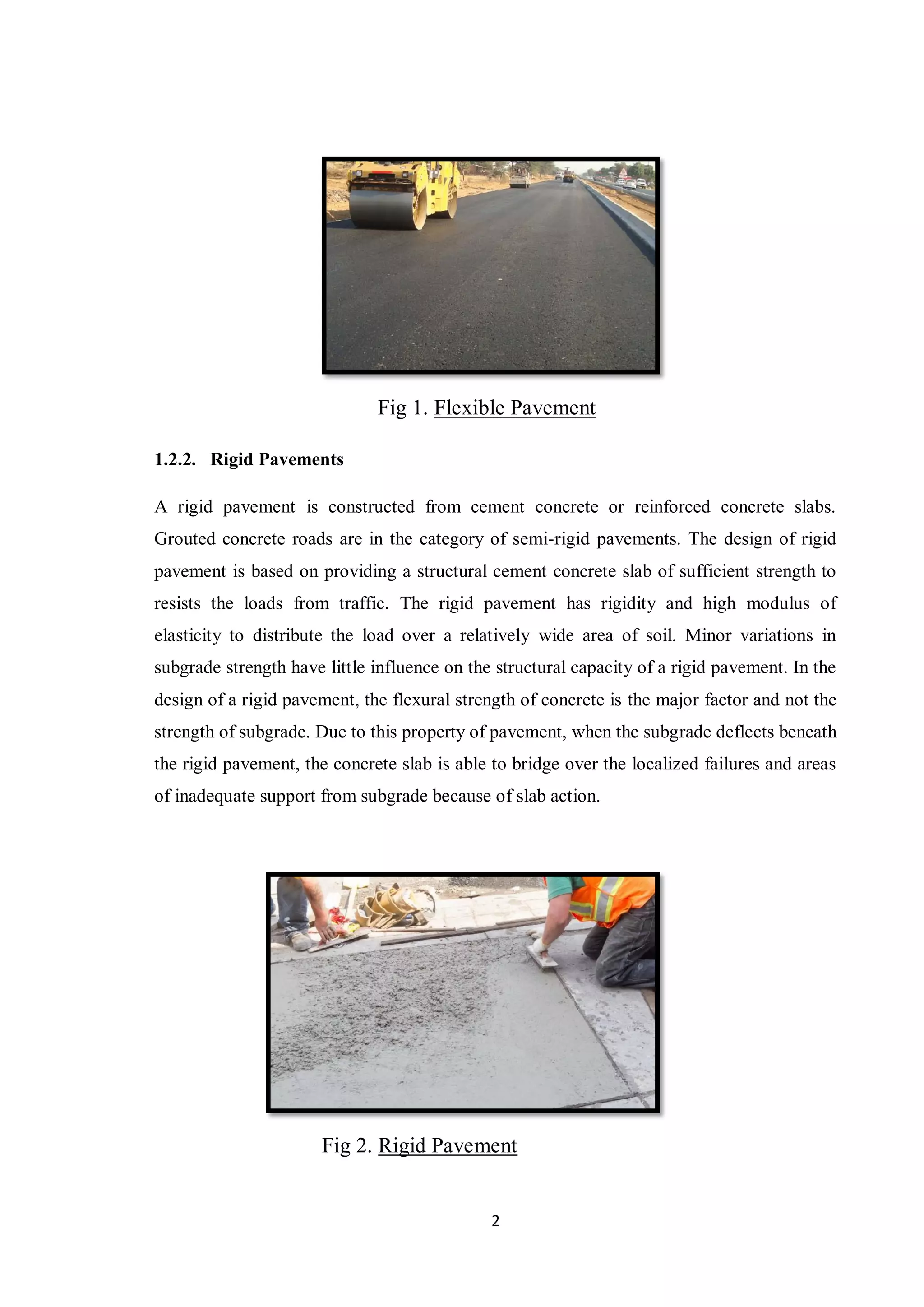 2
Fig 1. Flexible Pavement
1.2.2. Rigid Pavements
A rigid pavement is constructed from cement concrete or reinforced concrete slabs.
Grouted concrete roads are in the category of semi-rigid pavements. The design of rigid
pavement is based on providing a structural cement concrete slab of sufficient strength to
resists the loads from traffic. The rigid pavement has rigidity and high modulus of
elasticity to distribute the load over a relatively wide area of soil. Minor variations in
subgrade strength have little influence on the structural capacity of a rigid pavement. In the
design of a rigid pavement, the flexural strength of concrete is the major factor and not the
strength of subgrade. Due to this property of pavement, when the subgrade deflects beneath
the rigid pavement, the concrete slab is able to bridge over the localized failures and areas
of inadequate support from subgrade because of slab action.
Fig 2. Rigid Pavement
 
