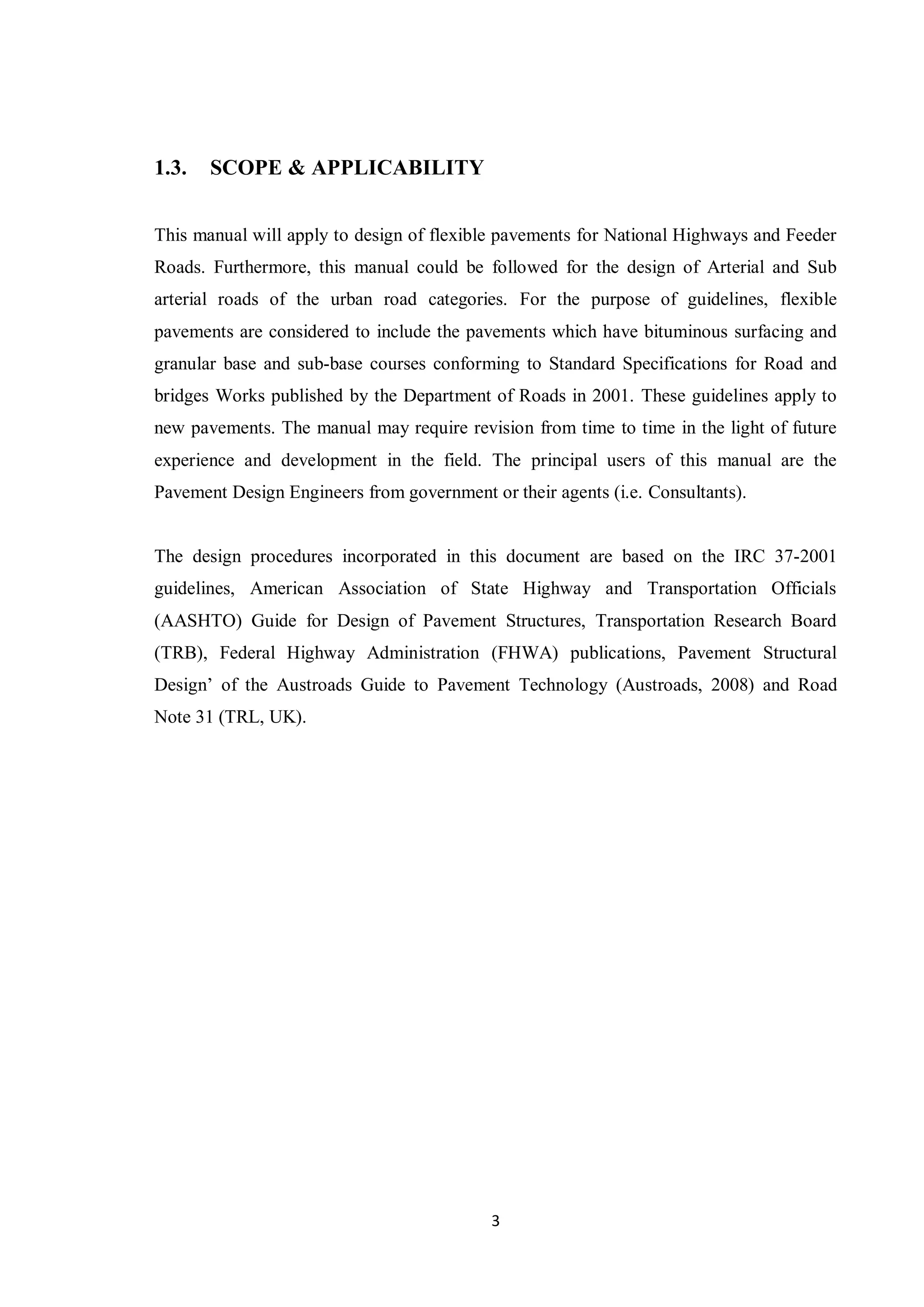 3
1.3. SCOPE & APPLICABILITY
This manual will apply to design of flexible pavements for National Highways and Feeder
Roads. Furthermore, this manual could be followed for the design of Arterial and Sub
arterial roads of the urban road categories. For the purpose of guidelines, flexible
pavements are considered to include the pavements which have bituminous surfacing and
granular base and sub-base courses conforming to Standard Specifications for Road and
bridges Works published by the Department of Roads in 2001. These guidelines apply to
new pavements. The manual may require revision from time to time in the light of future
experience and development in the field. The principal users of this manual are the
Pavement Design Engineers from government or their agents (i.e. Consultants).
The design procedures incorporated in this document are based on the IRC 37-2001
guidelines, American Association of State Highway and Transportation Officials
(AASHTO) Guide for Design of Pavement Structures, Transportation Research Board
(TRB), Federal Highway Administration (FHWA) publications, Pavement Structural
Design’ of the Austroads Guide to Pavement Technology (Austroads, 2008) and Road
Note 31 (TRL, UK).
 
