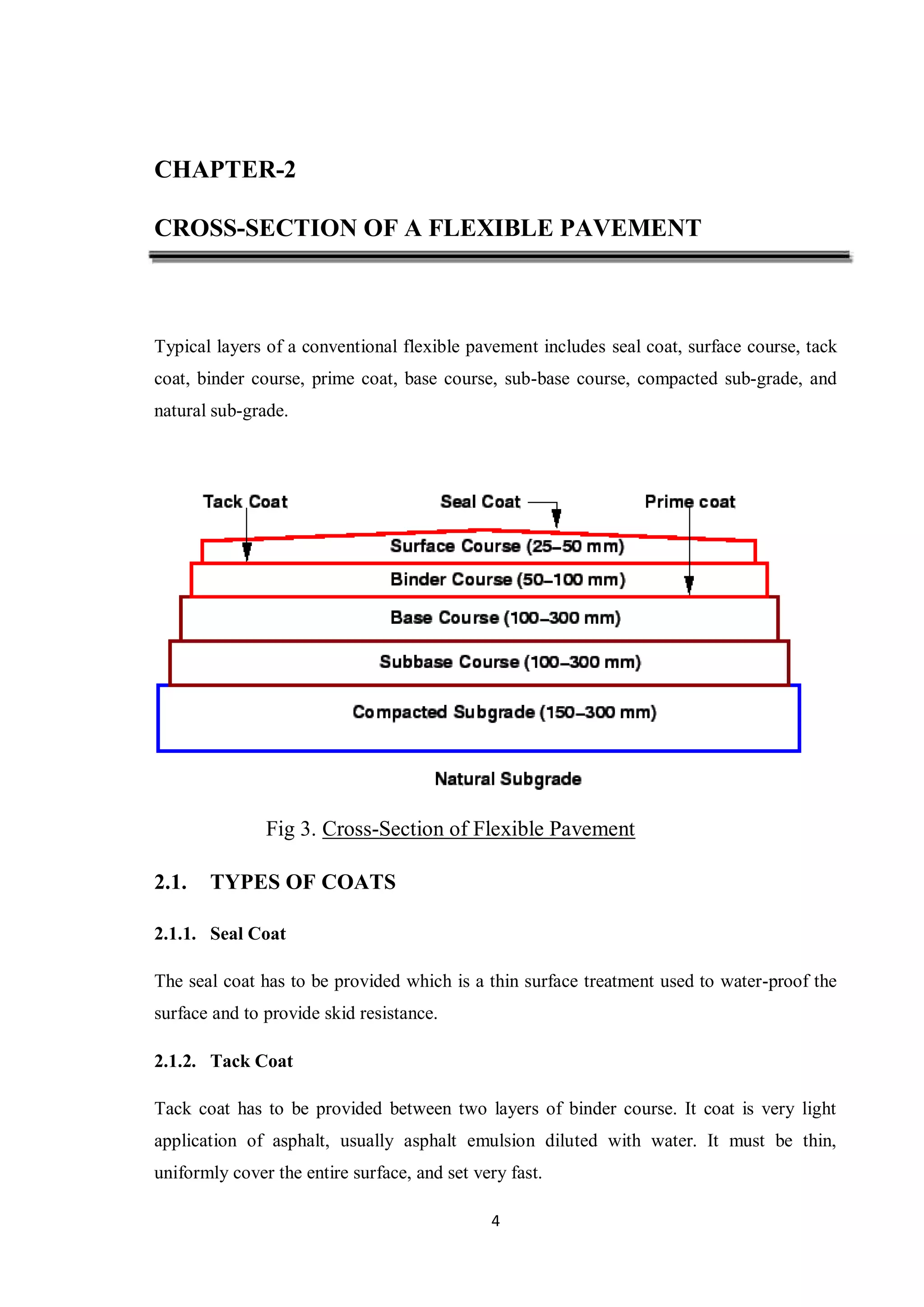 4
CHAPTER-2
CROSS-SECTION OF A FLEXIBLE PAVEMENT
Typical layers of a conventional flexible pavement includes seal coat, surface course, tack
coat, binder course, prime coat, base course, sub-base course, compacted sub-grade, and
natural sub-grade.
Fig 3. Cross-Section of Flexible Pavement
2.1. TYPES OF COATS
2.1.1. Seal Coat
The seal coat has to be provided which is a thin surface treatment used to water-proof the
surface and to provide skid resistance.
2.1.2. Tack Coat
Tack coat has to be provided between two layers of binder course. It coat is very light
application of asphalt, usually asphalt emulsion diluted with water. It must be thin,
uniformly cover the entire surface, and set very fast.
 