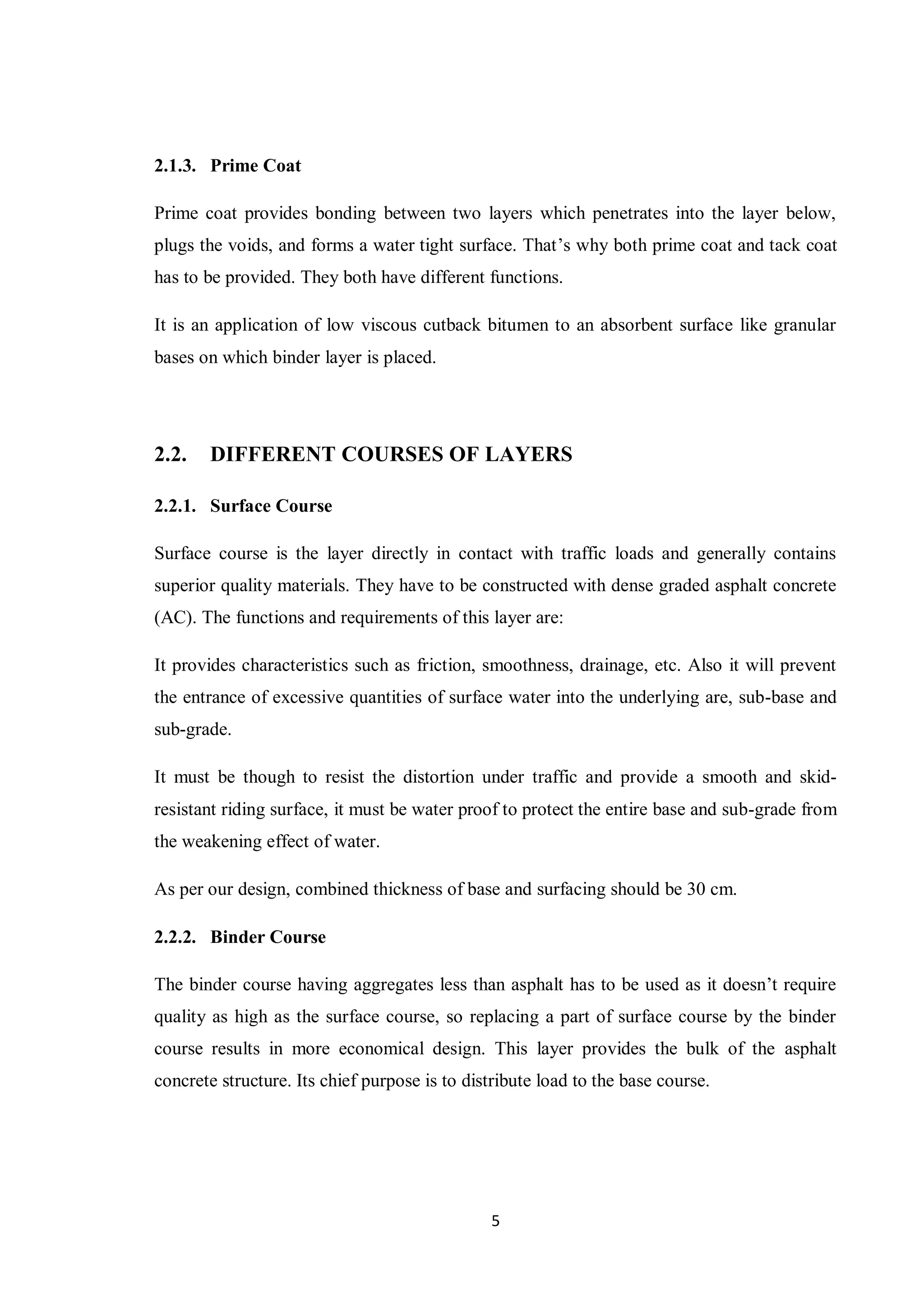 5
2.1.3. Prime Coat
Prime coat provides bonding between two layers which penetrates into the layer below,
plugs the voids, and forms a water tight surface. That’s why both prime coat and tack coat
has to be provided. They both have different functions.
It is an application of low viscous cutback bitumen to an absorbent surface like granular
bases on which binder layer is placed.
2.2. DIFFERENT COURSES OF LAYERS
2.2.1. Surface Course
Surface course is the layer directly in contact with traffic loads and generally contains
superior quality materials. They have to be constructed with dense graded asphalt concrete
(AC). The functions and requirements of this layer are:
It provides characteristics such as friction, smoothness, drainage, etc. Also it will prevent
the entrance of excessive quantities of surface water into the underlying are, sub-base and
sub-grade.
It must be though to resist the distortion under traffic and provide a smooth and skid-
resistant riding surface, it must be water proof to protect the entire base and sub-grade from
the weakening effect of water.
As per our design, combined thickness of base and surfacing should be 30 cm.
2.2.2. Binder Course
The binder course having aggregates less than asphalt has to be used as it doesn’t require
quality as high as the surface course, so replacing a part of surface course by the binder
course results in more economical design. This layer provides the bulk of the asphalt
concrete structure. Its chief purpose is to distribute load to the base course.
 