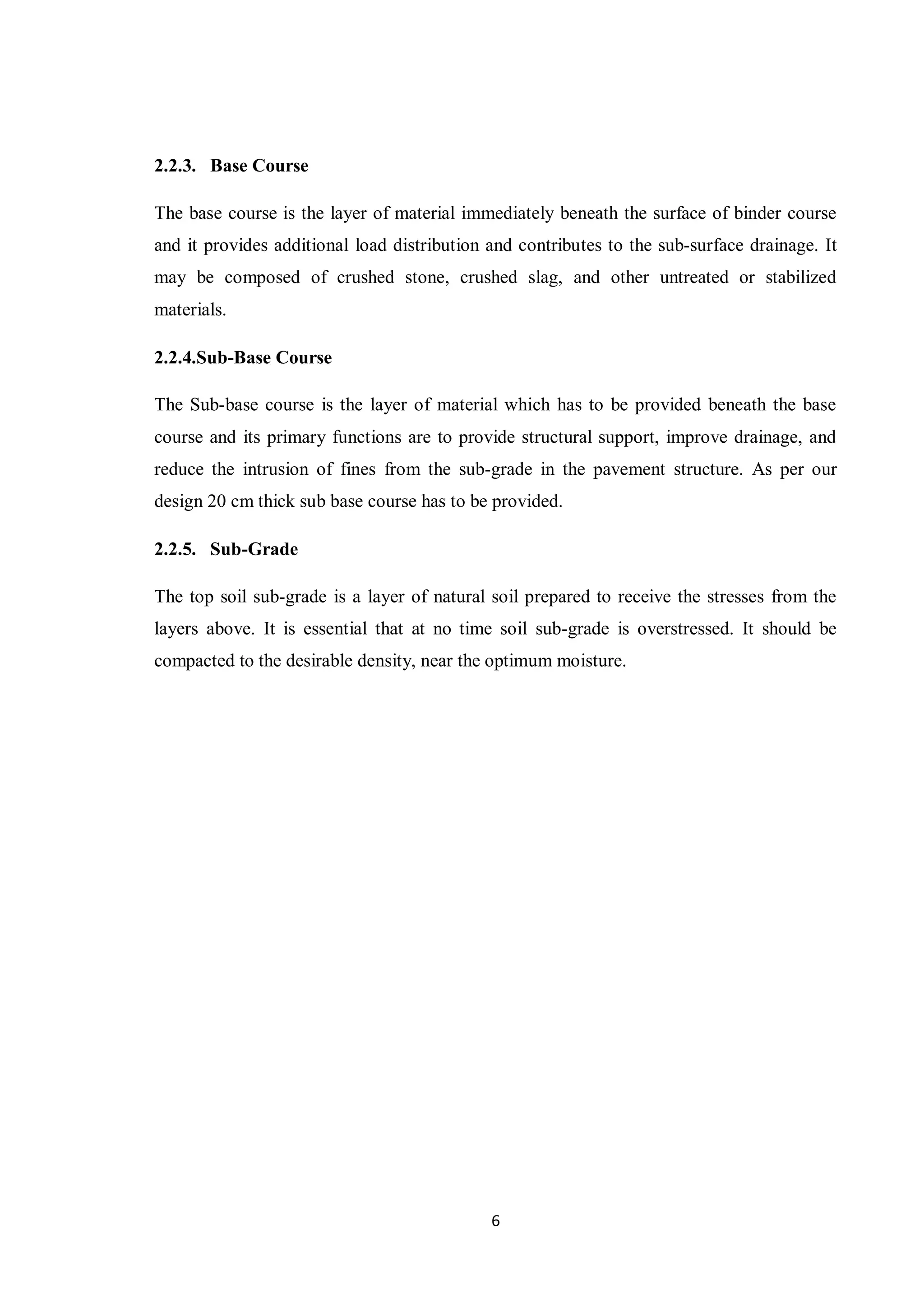 6
2.2.3. Base Course
The base course is the layer of material immediately beneath the surface of binder course
and it provides additional load distribution and contributes to the sub-surface drainage. It
may be composed of crushed stone, crushed slag, and other untreated or stabilized
materials.
2.2.4.Sub-Base Course
The Sub-base course is the layer of material which has to be provided beneath the base
course and its primary functions are to provide structural support, improve drainage, and
reduce the intrusion of fines from the sub-grade in the pavement structure. As per our
design 20 cm thick sub base course has to be provided.
2.2.5. Sub-Grade
The top soil sub-grade is a layer of natural soil prepared to receive the stresses from the
layers above. It is essential that at no time soil sub-grade is overstressed. It should be
compacted to the desirable density, near the optimum moisture.
 