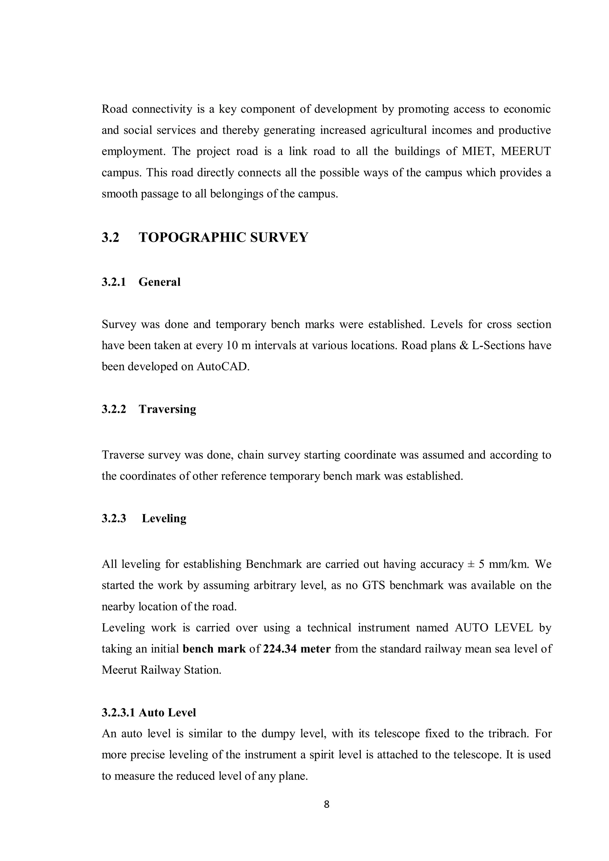 8
Road connectivity is a key component of development by promoting access to economic
and social services and thereby generating increased agricultural incomes and productive
employment. The project road is a link road to all the buildings of MIET, MEERUT
campus. This road directly connects all the possible ways of the campus which provides a
smooth passage to all belongings of the campus.
3.2 TOPOGRAPHIC SURVEY
3.2.1 General
Survey was done and temporary bench marks were established. Levels for cross section
have been taken at every 10 m intervals at various locations. Road plans & L-Sections have
been developed on AutoCAD.
3.2.2 Traversing
Traverse survey was done, chain survey starting coordinate was assumed and according to
the coordinates of other reference temporary bench mark was established.
3.2.3 Leveling
All leveling for establishing Benchmark are carried out having accuracy ± 5 mm/km. We
started the work by assuming arbitrary level, as no GTS benchmark was available on the
nearby location of the road.
Leveling work is carried over using a technical instrument named AUTO LEVEL by
taking an initial bench mark of 224.34 meter from the standard railway mean sea level of
Meerut Railway Station.
3.2.3.1 Auto Level
An auto level is similar to the dumpy level, with its telescope fixed to the tribrach. For
more precise leveling of the instrument a spirit level is attached to the telescope. It is used
to measure the reduced level of any plane.
 