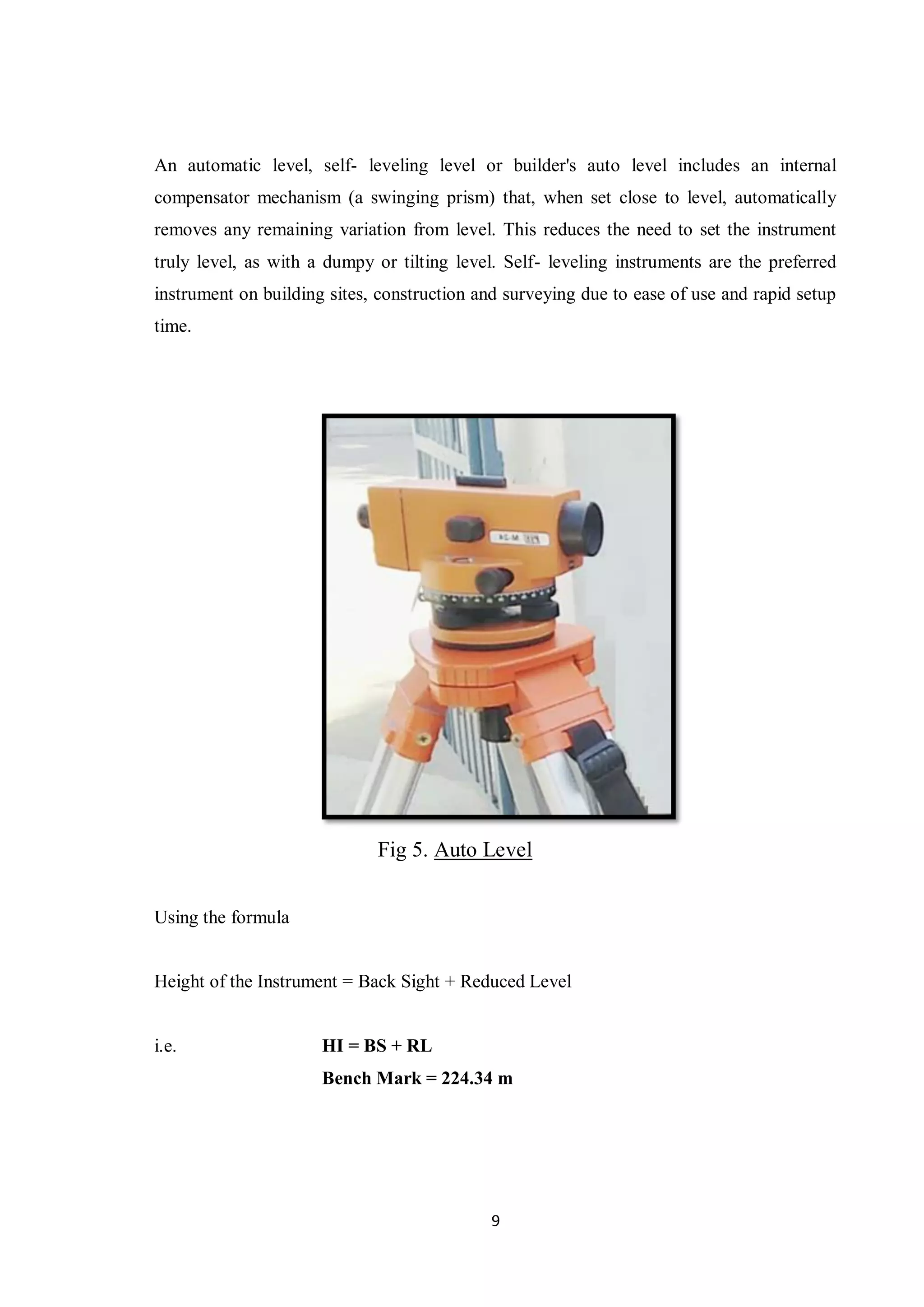 9
An automatic level, self- leveling level or builder's auto level includes an internal
compensator mechanism (a swinging prism) that, when set close to level, automatically
removes any remaining variation from level. This reduces the need to set the instrument
truly level, as with a dumpy or tilting level. Self- leveling instruments are the preferred
instrument on building sites, construction and surveying due to ease of use and rapid setup
time.
Fig 5. Auto Level
Using the formula
Height of the Instrument = Back Sight + Reduced Level
i.e. HI = BS + RL
Bench Mark = 224.34 m
 