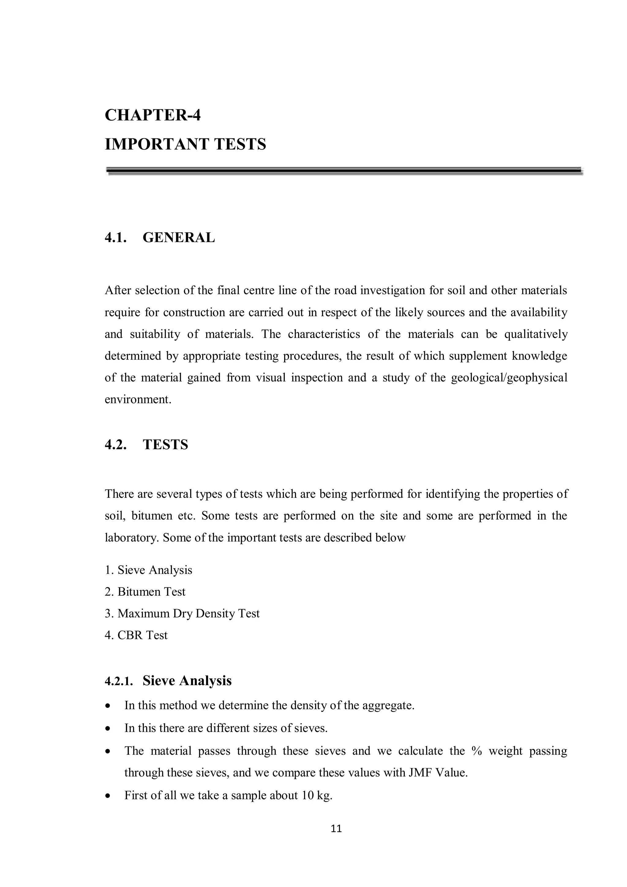 11
CHAPTER-4
IMPORTANT TESTS
4.1. GENERAL
After selection of the final centre line of the road investigation for soil and other materials
require for construction are carried out in respect of the likely sources and the availability
and suitability of materials. The characteristics of the materials can be qualitatively
determined by appropriate testing procedures, the result of which supplement knowledge
of the material gained from visual inspection and a study of the geological/geophysical
environment.
4.2. TESTS
There are several types of tests which are being performed for identifying the properties of
soil, bitumen etc. Some tests are performed on the site and some are performed in the
laboratory. Some of the important tests are described below
1. Sieve Analysis
2. Bitumen Test
3. Maximum Dry Density Test
4. CBR Test
4.2.1. Sieve Analysis
 In this method we determine the density of the aggregate.
 In this there are different sizes of sieves.
 The material passes through these sieves and we calculate the % weight passing
through these sieves, and we compare these values with JMF Value.
 First of all we take a sample about 10 kg.
 