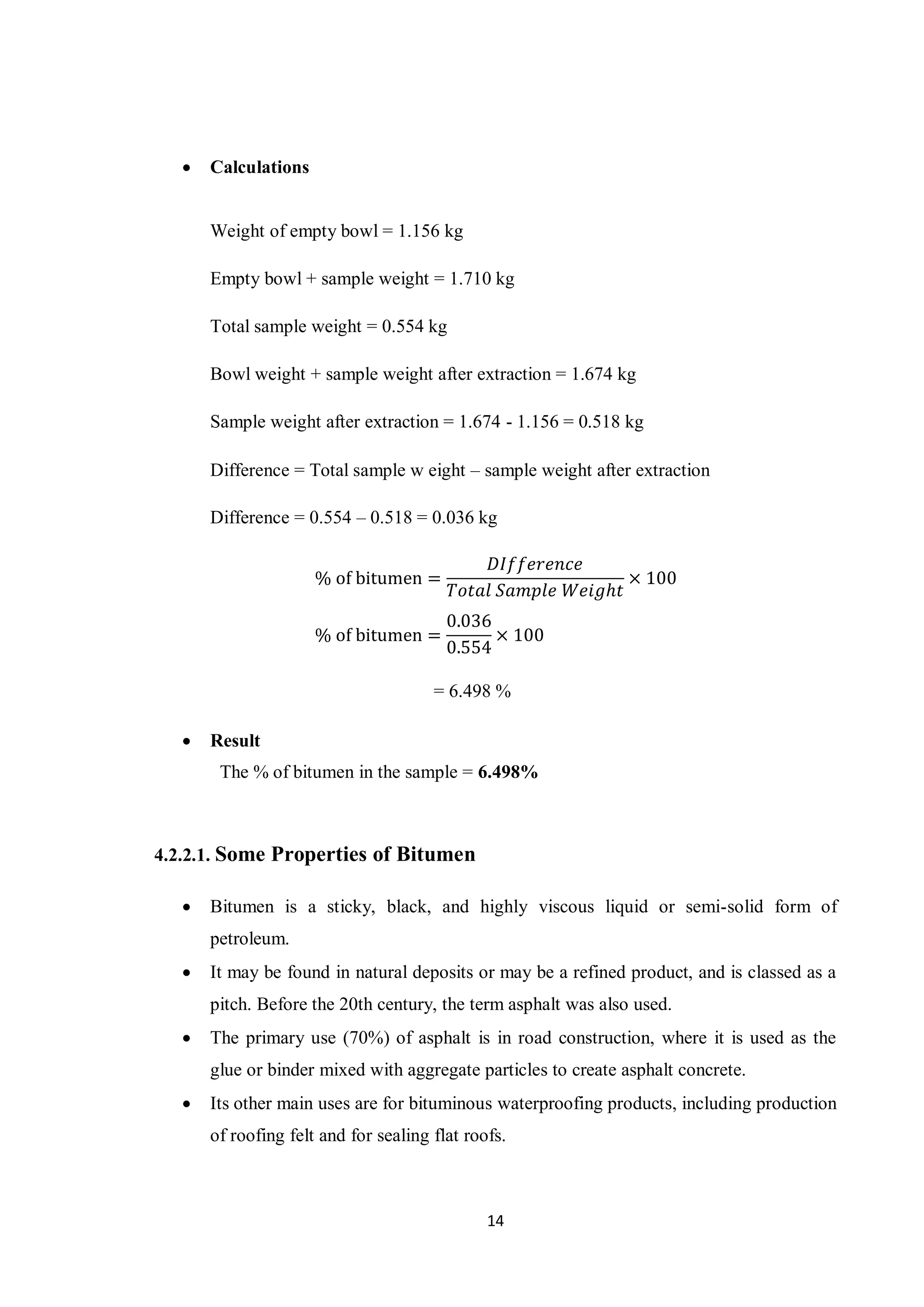 14
 Calculations
Weight of empty bowl = 1.156 kg
Empty bowl + sample weight = 1.710 kg
Total sample weight = 0.554 kg
Bowl weight + sample weight after extraction = 1.674 kg
Sample weight after extraction = 1.674 - 1.156 = 0.518 kg
Difference = Total sample w eight – sample weight after extraction
Difference = 0.554 – 0.518 = 0.036 kg
% of bitumen =
𝐷𝐼𝑓𝑓𝑒𝑟𝑒𝑛𝑐𝑒
𝑇𝑜𝑡𝑎𝑙 𝑆𝑎𝑚𝑝𝑙𝑒 𝑊𝑒𝑖𝑔ℎ𝑡
× 100
% of bitumen =
0.036
0.554
× 100
= 6.498 %
 Result
The % of bitumen in the sample = 6.498%
4.2.2.1. Some Properties of Bitumen
 Bitumen is a sticky, black, and highly viscous liquid or semi-solid form of
petroleum.
 It may be found in natural deposits or may be a refined product, and is classed as a
pitch. Before the 20th century, the term asphalt was also used.
 The primary use (70%) of asphalt is in road construction, where it is used as the
glue or binder mixed with aggregate particles to create asphalt concrete.
 Its other main uses are for bituminous waterproofing products, including production
of roofing felt and for sealing flat roofs.
 