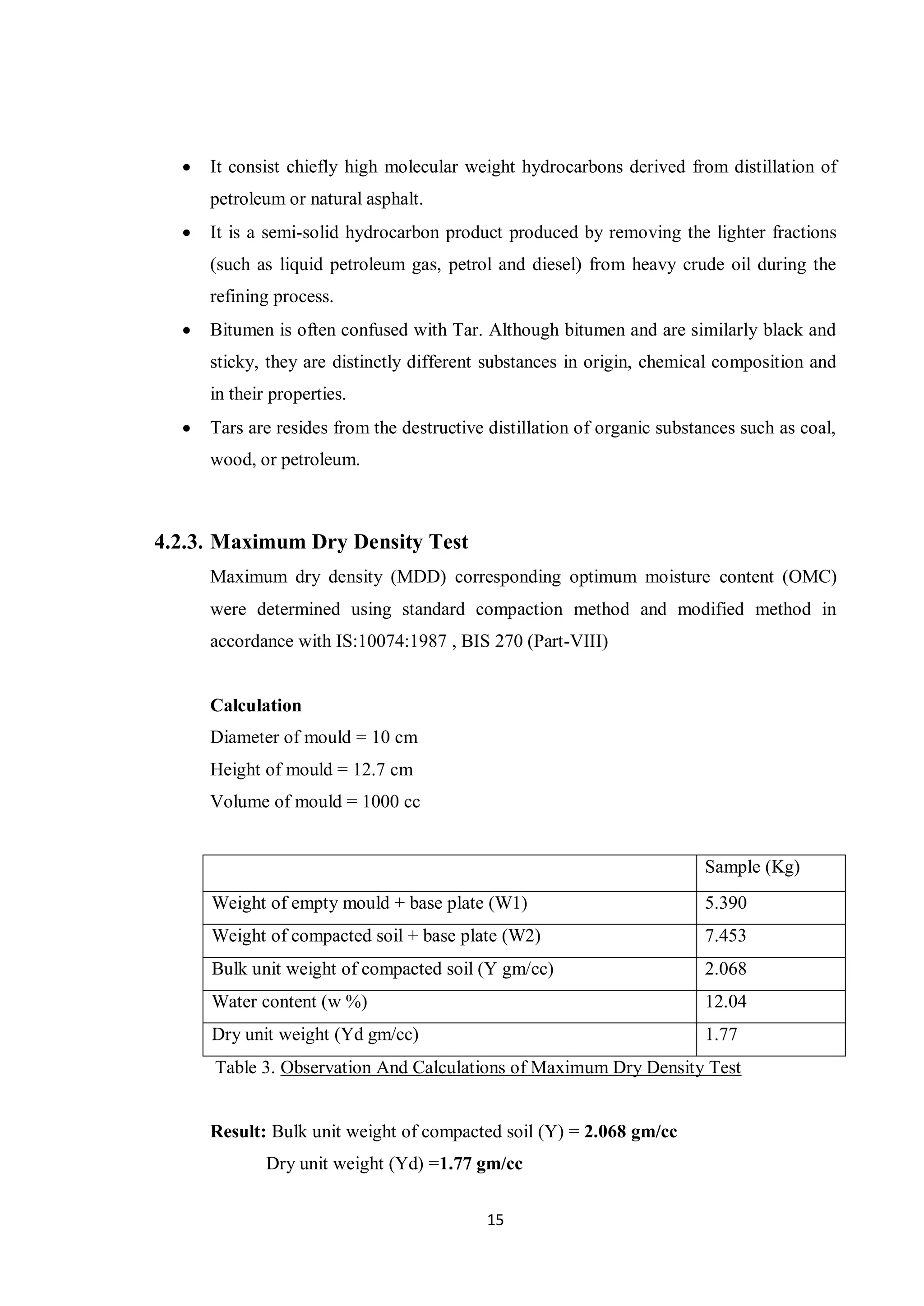 15
 It consist chiefly high molecular weight hydrocarbons derived from distillation of
petroleum or natural asphalt.
 It is a semi-solid hydrocarbon product produced by removing the lighter fractions
(such as liquid petroleum gas, petrol and diesel) from heavy crude oil during the
refining process.
 Bitumen is often confused with Tar. Although bitumen and are similarly black and
sticky, they are distinctly different substances in origin, chemical composition and
in their properties.
 Tars are resides from the destructive distillation of organic substances such as coal,
wood, or petroleum.
4.2.3. Maximum Dry Density Test
Maximum dry density (MDD) corresponding optimum moisture content (OMC)
were determined using standard compaction method and modified method in
accordance with IS:10074:1987 , BIS 270 (Part-VIII)
Calculation
Diameter of mould = 10 cm
Height of mould = 12.7 cm
Volume of mould = 1000 cc
Sample (Kg)
Weight of empty mould + base plate (W1) 5.390
Weight of compacted soil + base plate (W2) 7.453
Bulk unit weight of compacted soil (Y gm/cc) 2.068
Water content (w %) 12.04
Dry unit weight (Yd gm/cc) 1.77
Table 3. Observation And Calculations of Maximum Dry Density Test
Result: Bulk unit weight of compacted soil (Y) = 2.068 gm/cc
Dry unit weight (Yd) =1.77 gm/cc
 