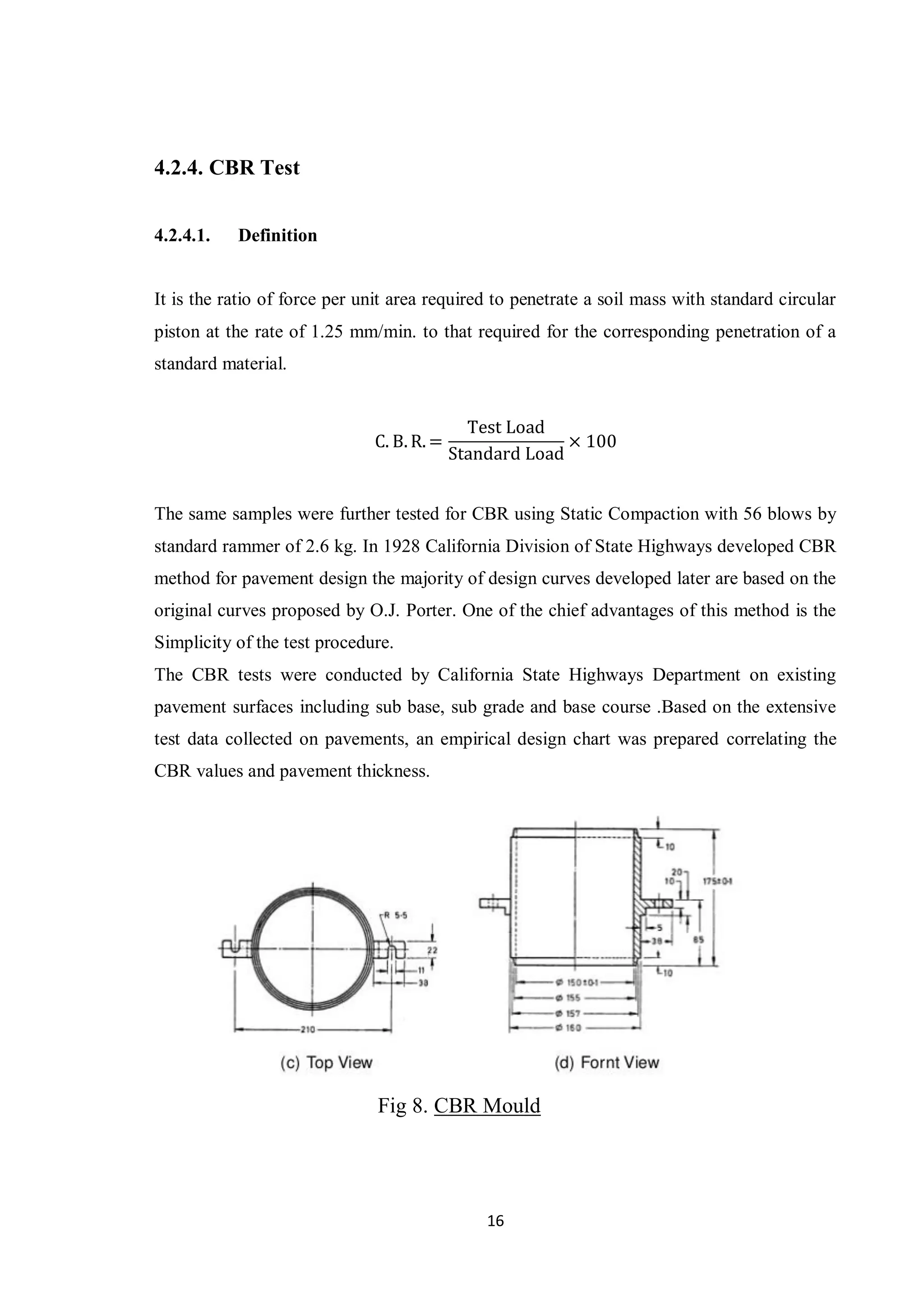 16
4.2.4. CBR Test
4.2.4.1. Definition
It is the ratio of force per unit area required to penetrate a soil mass with standard circular
piston at the rate of 1.25 mm/min. to that required for the corresponding penetration of a
standard material.
C. B. R. =
Test Load
Standard Load
× 100
The same samples were further tested for CBR using Static Compaction with 56 blows by
standard rammer of 2.6 kg. In 1928 California Division of State Highways developed CBR
method for pavement design the majority of design curves developed later are based on the
original curves proposed by O.J. Porter. One of the chief advantages of this method is the
Simplicity of the test procedure.
The CBR tests were conducted by California State Highways Department on existing
pavement surfaces including sub base, sub grade and base course .Based on the extensive
test data collected on pavements, an empirical design chart was prepared correlating the
CBR values and pavement thickness.
Fig 8. CBR Mould
 