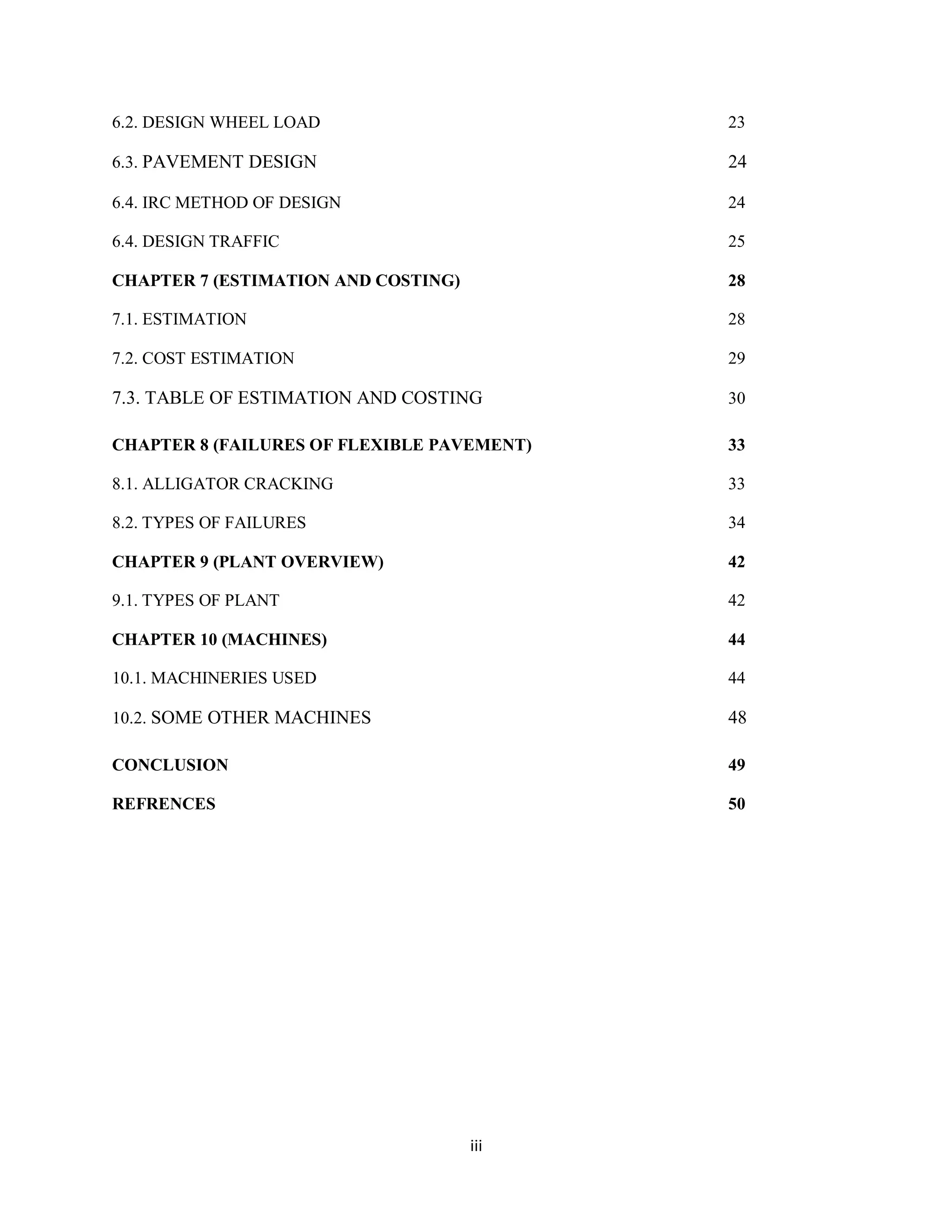 iii
6.2. DESIGN WHEEL LOAD 23
6.3. PAVEMENT DESIGN 24
6.4. IRC METHOD OF DESIGN 24
6.4. DESIGN TRAFFIC 25
CHAPTER 7 (ESTIMATION AND COSTING) 28
7.1. ESTIMATION 28
7.2. COST ESTIMATION 29
7.3. TABLE OF ESTIMATION AND COSTING 30
CHAPTER 8 (FAILURES OF FLEXIBLE PAVEMENT) 33
8.1. ALLIGATOR CRACKING 33
8.2. TYPES OF FAILURES 34
CHAPTER 9 (PLANT OVERVIEW) 42
9.1. TYPES OF PLANT 42
CHAPTER 10 (MACHINES) 44
10.1. MACHINERIES USED 44
10.2. SOME OTHER MACHINES 48
CONCLUSION 49
REFRENCES 50
 