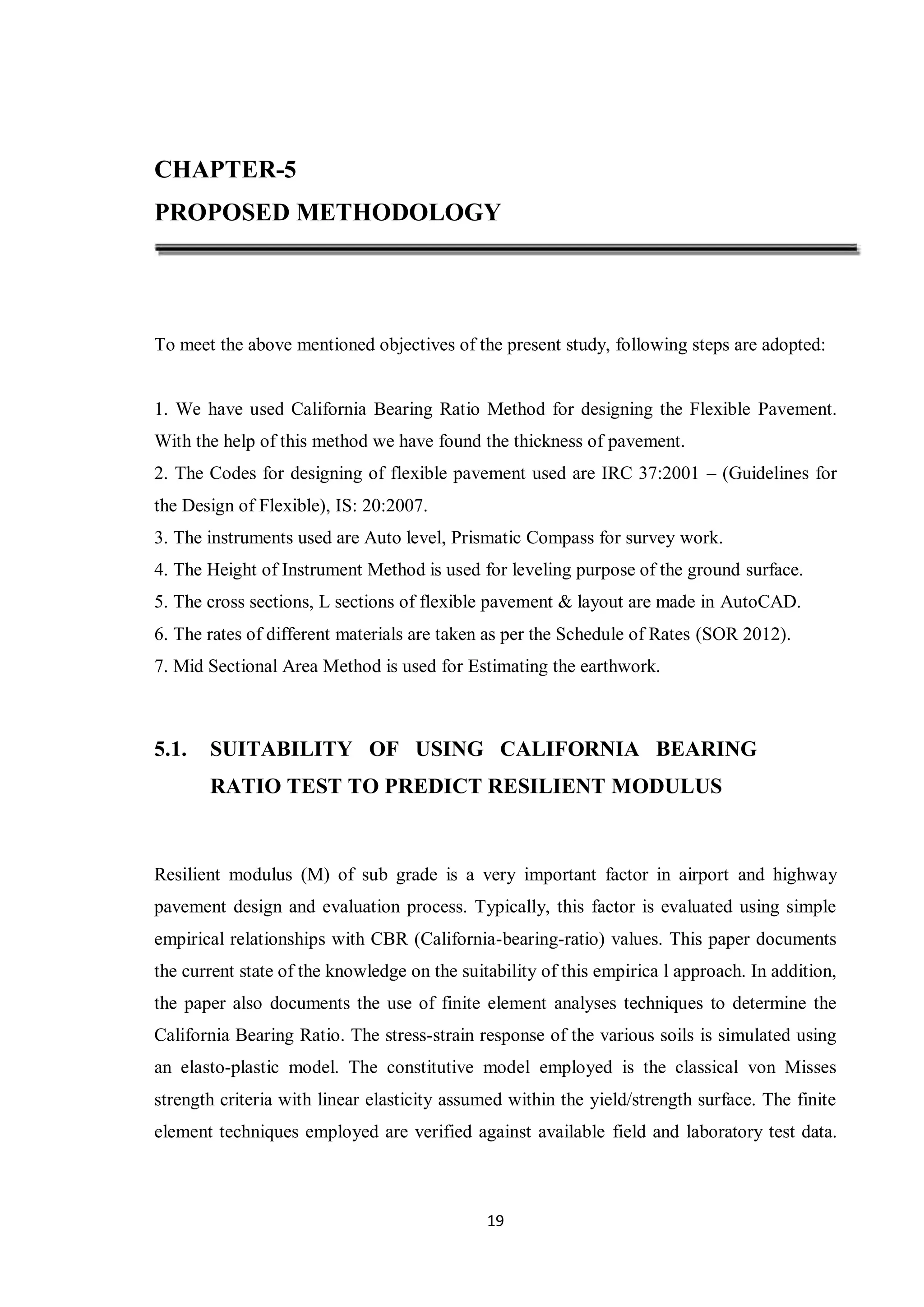 19
CHAPTER-5
PROPOSED METHODOLOGY
To meet the above mentioned objectives of the present study, following steps are adopted:
1. We have used California Bearing Ratio Method for designing the Flexible Pavement.
With the help of this method we have found the thickness of pavement.
2. The Codes for designing of flexible pavement used are IRC 37:2001 – (Guidelines for
the Design of Flexible), IS: 20:2007.
3. The instruments used are Auto level, Prismatic Compass for survey work.
4. The Height of Instrument Method is used for leveling purpose of the ground surface.
5. The cross sections, L sections of flexible pavement & layout are made in AutoCAD.
6. The rates of different materials are taken as per the Schedule of Rates (SOR 2012).
7. Mid Sectional Area Method is used for Estimating the earthwork.
5.1. SUITABILITY OF USING CALIFORNIA BEARING
RATIO TEST TO PREDICT RESILIENT MODULUS
Resilient modulus (M) of sub grade is a very important factor in airport and highway
pavement design and evaluation process. Typically, this factor is evaluated using simple
empirical relationships with CBR (California-bearing-ratio) values. This paper documents
the current state of the knowledge on the suitability of this empirica l approach. In addition,
the paper also documents the use of finite element analyses techniques to determine the
California Bearing Ratio. The stress-strain response of the various soils is simulated using
an elasto-plastic model. The constitutive model employed is the classical von Misses
strength criteria with linear elasticity assumed within the yield/strength surface. The finite
element techniques employed are verified against available field and laboratory test data.
 