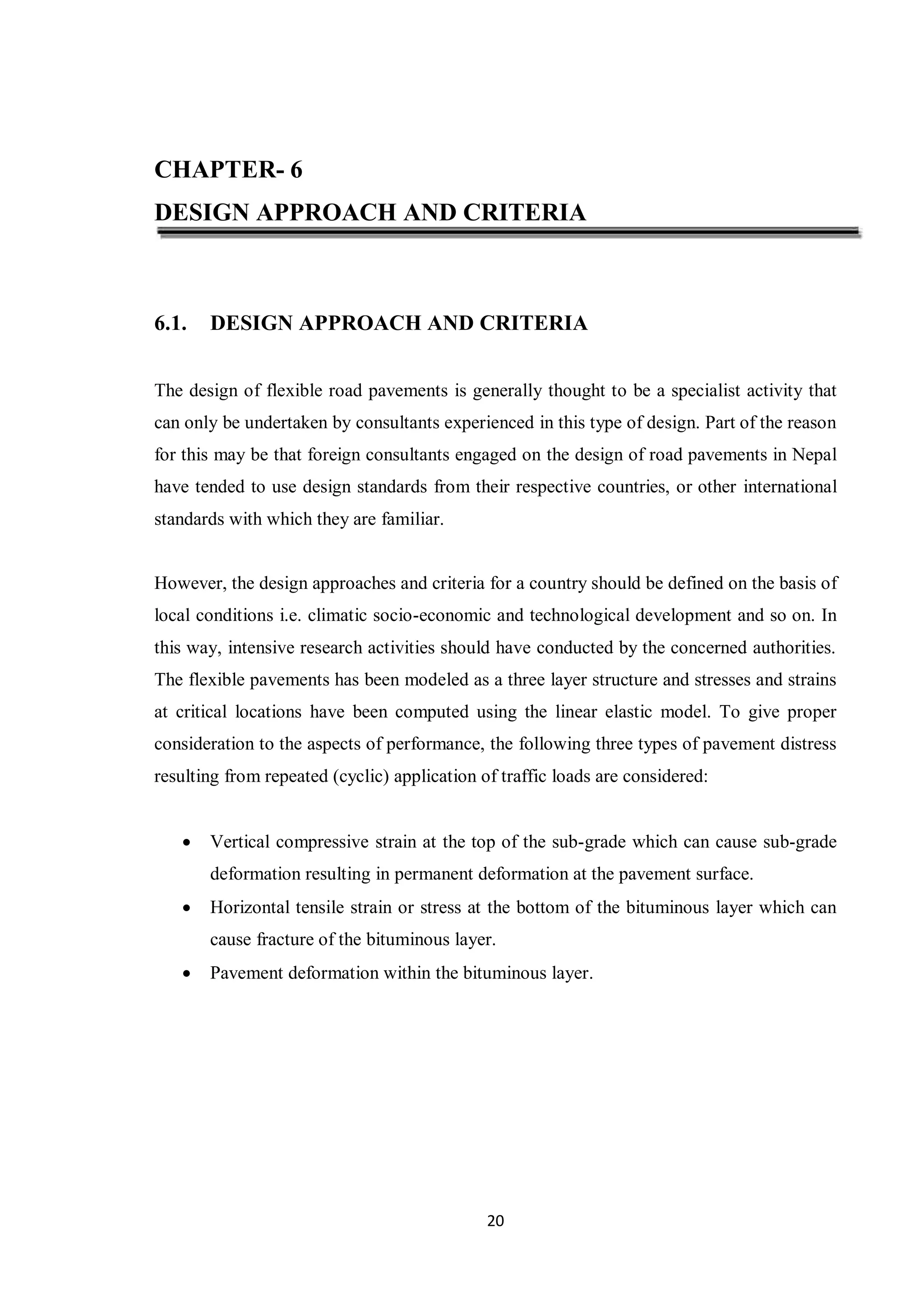 20
CHAPTER- 6
DESIGN APPROACH AND CRITERIA
6.1. DESIGN APPROACH AND CRITERIA
The design of flexible road pavements is generally thought to be a specialist activity that
can only be undertaken by consultants experienced in this type of design. Part of the reason
for this may be that foreign consultants engaged on the design of road pavements in Nepal
have tended to use design standards from their respective countries, or other international
standards with which they are familiar.
However, the design approaches and criteria for a country should be defined on the basis of
local conditions i.e. climatic socio-economic and technological development and so on. In
this way, intensive research activities should have conducted by the concerned authorities.
The flexible pavements has been modeled as a three layer structure and stresses and strains
at critical locations have been computed using the linear elastic model. To give proper
consideration to the aspects of performance, the following three types of pavement distress
resulting from repeated (cyclic) application of traffic loads are considered:
 Vertical compressive strain at the top of the sub-grade which can cause sub-grade
deformation resulting in permanent deformation at the pavement surface.
 Horizontal tensile strain or stress at the bottom of the bituminous layer which can
cause fracture of the bituminous layer.
 Pavement deformation within the bituminous layer.
 