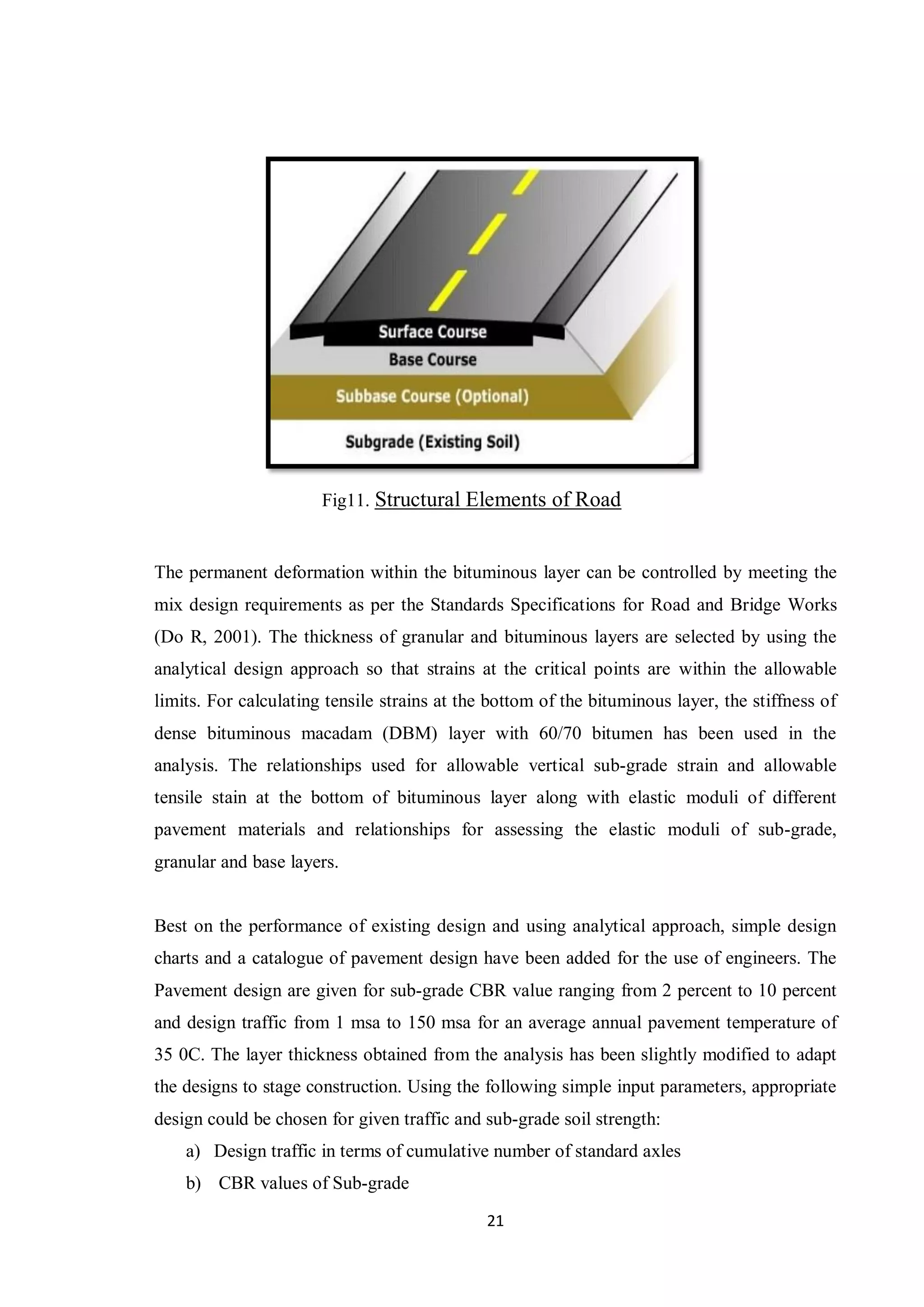 21
Fig11. Structural Elements of Road
The permanent deformation within the bituminous layer can be controlled by meeting the
mix design requirements as per the Standards Specifications for Road and Bridge Works
(Do R, 2001). The thickness of granular and bituminous layers are selected by using the
analytical design approach so that strains at the critical points are within the allowable
limits. For calculating tensile strains at the bottom of the bituminous layer, the stiffness of
dense bituminous macadam (DBM) layer with 60/70 bitumen has been used in the
analysis. The relationships used for allowable vertical sub-grade strain and allowable
tensile stain at the bottom of bituminous layer along with elastic moduli of different
pavement materials and relationships for assessing the elastic moduli of sub-grade,
granular and base layers.
Best on the performance of existing design and using analytical approach, simple design
charts and a catalogue of pavement design have been added for the use of engineers. The
Pavement design are given for sub-grade CBR value ranging from 2 percent to 10 percent
and design traffic from 1 msa to 150 msa for an average annual pavement temperature of
35 0C. The layer thickness obtained from the analysis has been slightly modified to adapt
the designs to stage construction. Using the following simple input parameters, appropriate
design could be chosen for given traffic and sub-grade soil strength:
a) Design traffic in terms of cumulative number of standard axles
b) CBR values of Sub-grade
 