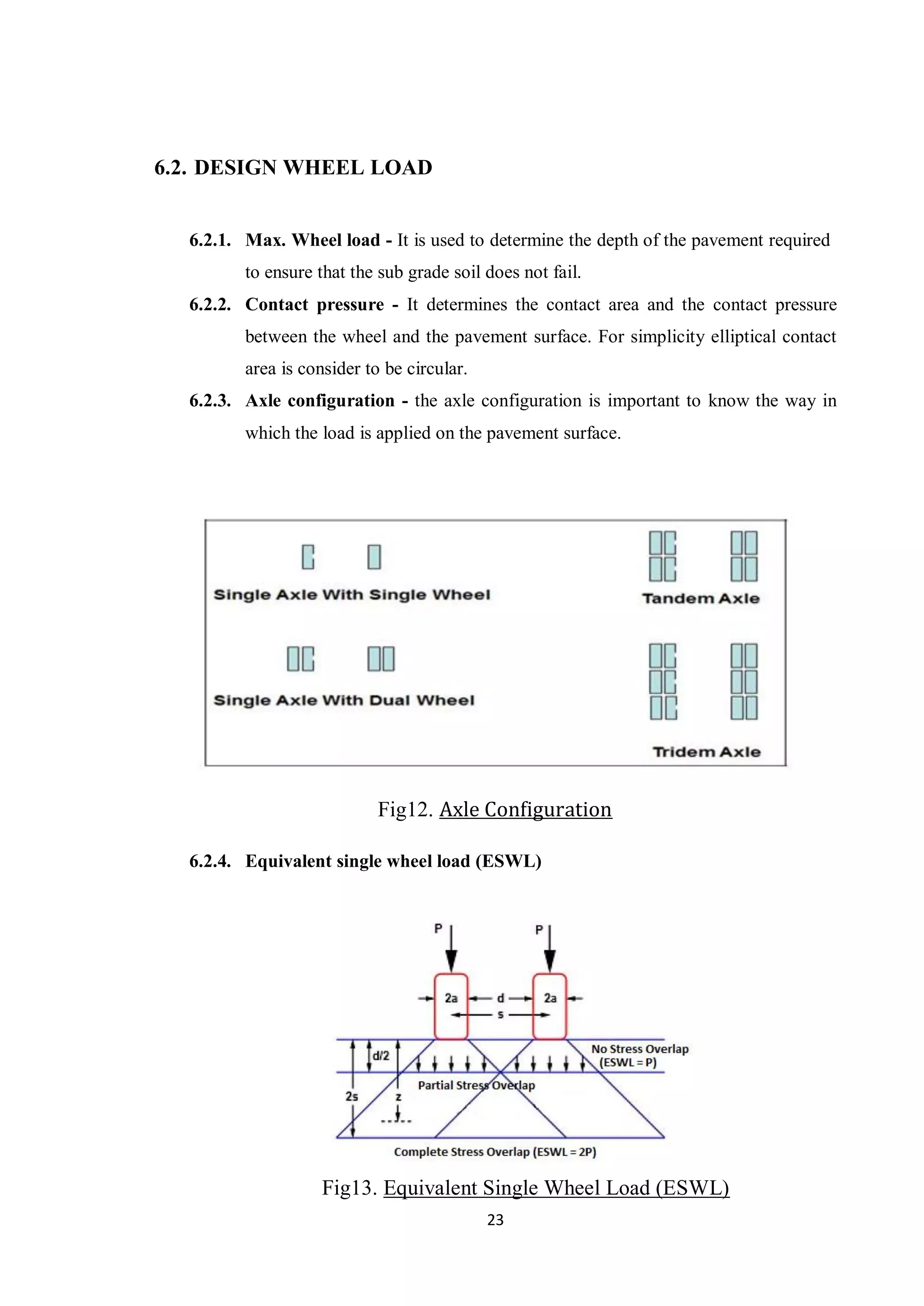 23
6.2. DESIGN WHEEL LOAD
6.2.1. Max. Wheel load - It is used to determine the depth of the pavement required
to ensure that the sub grade soil does not fail.
6.2.2. Contact pressure - It determines the contact area and the contact pressure
between the wheel and the pavement surface. For simplicity elliptical contact
area is consider to be circular.
6.2.3. Axle configuration - the axle configuration is important to know the way in
which the load is applied on the pavement surface.
Fig12. Axle Configuration
6.2.4. Equivalent single wheel load (ESWL)
Fig13. Equivalent Single Wheel Load (ESWL)
 