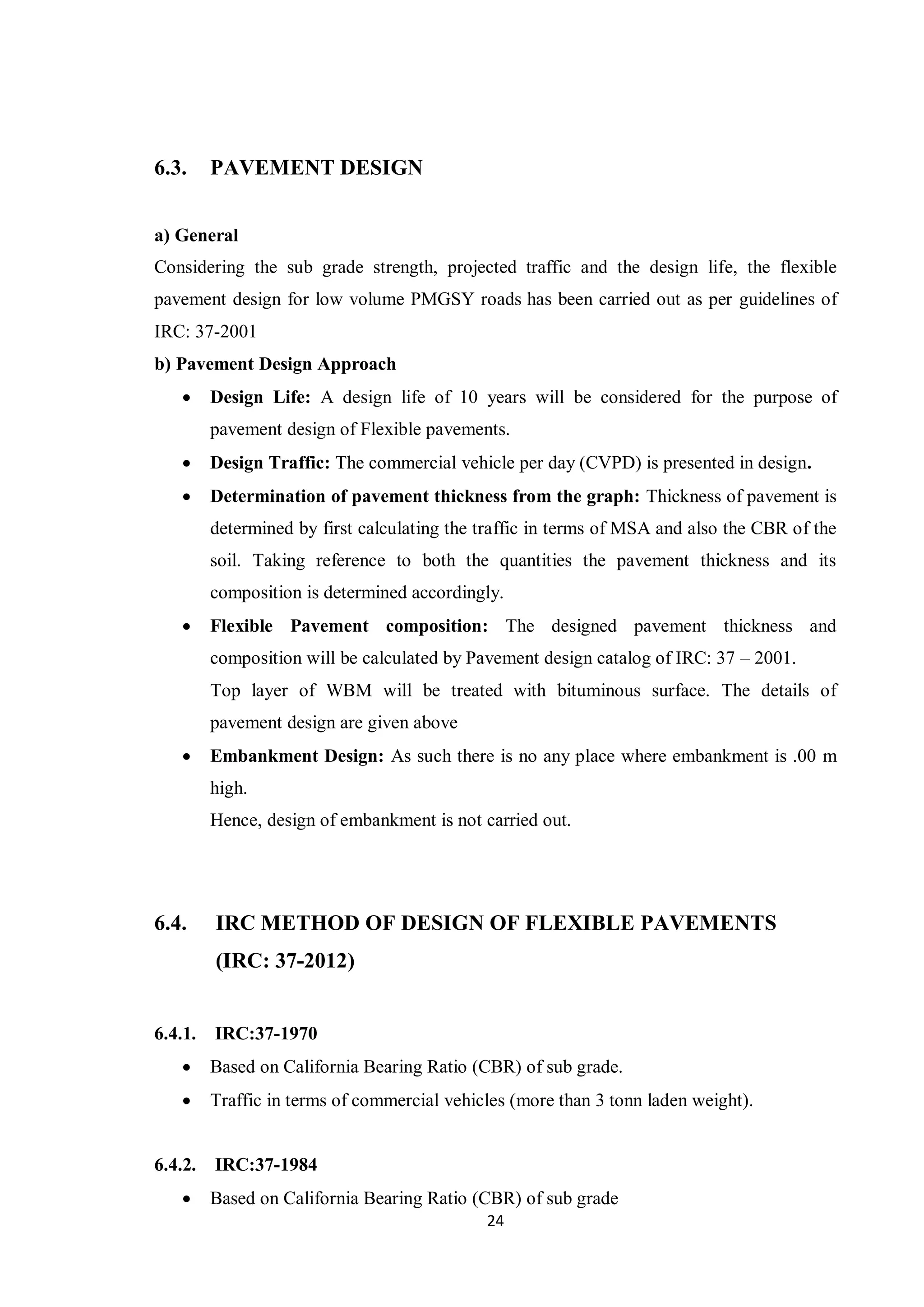 24
6.3. PAVEMENT DESIGN
a) General
Considering the sub grade strength, projected traffic and the design life, the flexible
pavement design for low volume PMGSY roads has been carried out as per guidelines of
IRC: 37-2001
b) Pavement Design Approach
 Design Life: A design life of 10 years will be considered for the purpose of
pavement design of Flexible pavements.
 Design Traffic: The commercial vehicle per day (CVPD) is presented in design.
 Determination of pavement thickness from the graph: Thickness of pavement is
determined by first calculating the traffic in terms of MSA and also the CBR of the
soil. Taking reference to both the quantities the pavement thickness and its
composition is determined accordingly.
 Flexible Pavement composition: The designed pavement thickness and
composition will be calculated by Pavement design catalog of IRC: 37 – 2001.
Top layer of WBM will be treated with bituminous surface. The details of
pavement design are given above
 Embankment Design: As such there is no any place where embankment is .00 m
high.
Hence, design of embankment is not carried out.
6.4. IRC METHOD OF DESIGN OF FLEXIBLE PAVEMENTS
(IRC: 37-2012)
6.4.1. IRC:37-1970
 Based on California Bearing Ratio (CBR) of sub grade.
 Traffic in terms of commercial vehicles (more than 3 tonn laden weight).
6.4.2. IRC:37-1984
 Based on California Bearing Ratio (CBR) of sub grade
 