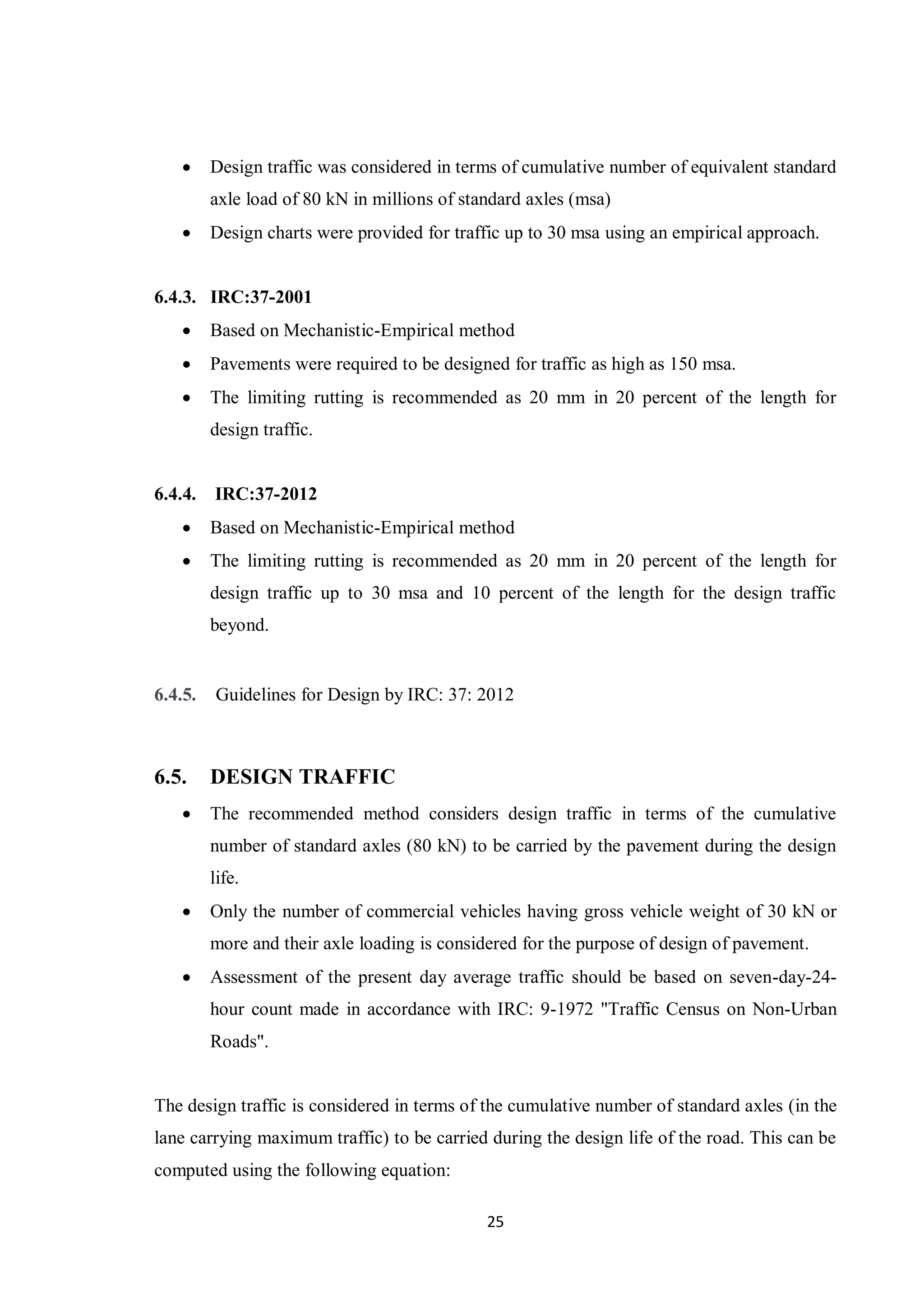 25
 Design traffic was considered in terms of cumulative number of equivalent standard
axle load of 80 kN in millions of standard axles (msa)
 Design charts were provided for traffic up to 30 msa using an empirical approach.
6.4.3. IRC:37-2001
 Based on Mechanistic-Empirical method
 Pavements were required to be designed for traffic as high as 150 msa.
 The limiting rutting is recommended as 20 mm in 20 percent of the length for
design traffic.
6.4.4. IRC:37-2012
 Based on Mechanistic-Empirical method
 The limiting rutting is recommended as 20 mm in 20 percent of the length for
design traffic up to 30 msa and 10 percent of the length for the design traffic
beyond.
6.4.5. Guidelines for Design by IRC: 37: 2012
6.5. DESIGN TRAFFIC
 The recommended method considers design traffic in terms of the cumulative
number of standard axles (80 kN) to be carried by the pavement during the design
life.
 Only the number of commercial vehicles having gross vehicle weight of 30 kN or
more and their axle loading is considered for the purpose of design of pavement.
 Assessment of the present day average traffic should be based on seven-day-24-
hour count made in accordance with IRC: 9-1972 "Traffic Census on Non-Urban
Roads".
The design traffic is considered in terms of the cumulative number of standard axles (in the
lane carrying maximum traffic) to be carried during the design life of the road. This can be
computed using the following equation:
 