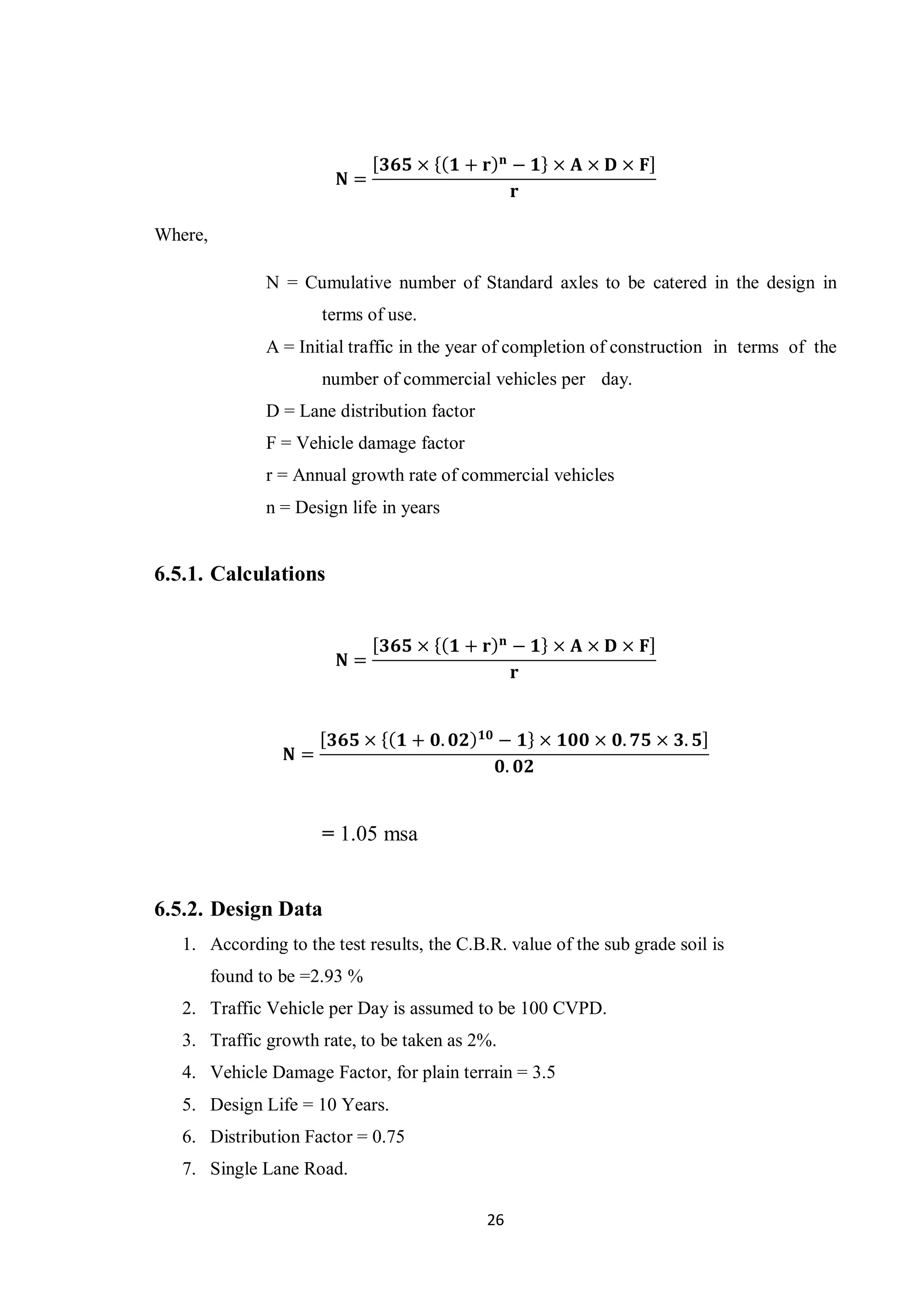 26
𝐍 =
[ 𝟑𝟔𝟓 × {( 𝟏 + 𝐫) 𝐧
− 𝟏} × 𝐀 × 𝐃 × 𝐅]
𝐫
Where,
N = Cumulative number of Standard axles to be catered in the design in
terms of use.
A = Initial traffic in the year of completion of construction in terms of the
number of commercial vehicles per day.
D = Lane distribution factor
F = Vehicle damage factor
r = Annual growth rate of commercial vehicles
n = Design life in years
6.5.1. Calculations
𝐍 =
[ 𝟑𝟔𝟓 × {( 𝟏 + 𝐫) 𝐧
− 𝟏} × 𝐀 × 𝐃 × 𝐅]
𝐫
𝐍 =
[ 𝟑𝟔𝟓 × {( 𝟏 + 𝟎. 𝟎𝟐) 𝟏𝟎
− 𝟏} × 𝟏𝟎𝟎 × 𝟎. 𝟕𝟓 × 𝟑. 𝟓]
𝟎. 𝟎𝟐
= 1.05 msa
6.5.2. Design Data
1. According to the test results, the C.B.R. value of the sub grade soil is
found to be =2.93 %
2. Traffic Vehicle per Day is assumed to be 100 CVPD.
3. Traffic growth rate, to be taken as 2%.
4. Vehicle Damage Factor, for plain terrain = 3.5
5. Design Life = 10 Years.
6. Distribution Factor = 0.75
7. Single Lane Road.
 