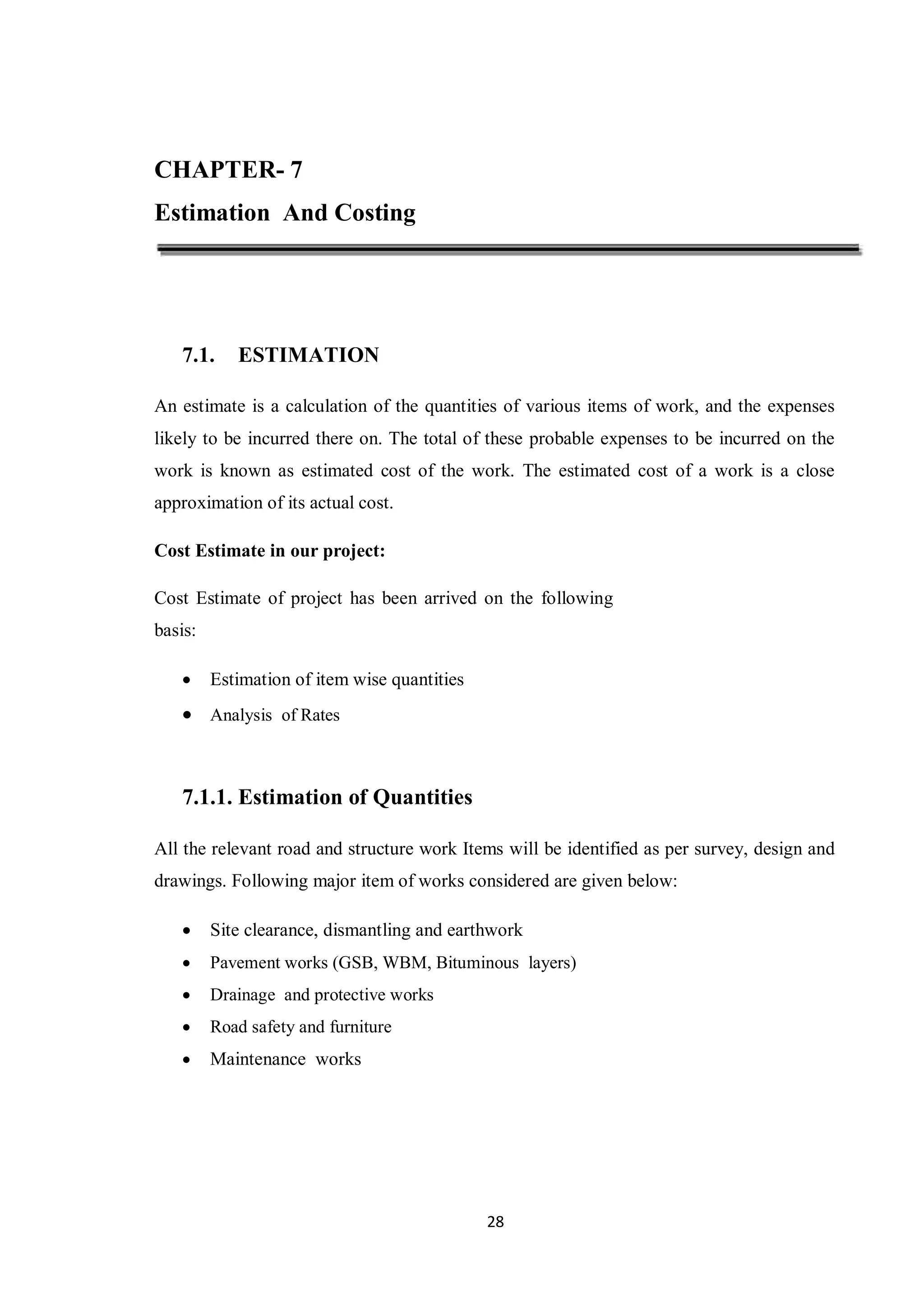 28
CHAPTER- 7
Estimation And Costing
7.1. ESTIMATION
An estimate is a calculation of the quantities of various items of work, and the expenses
likely to be incurred there on. The total of these probable expenses to be incurred on the
work is known as estimated cost of the work. The estimated cost of a work is a close
approximation of its actual cost.
Cost Estimate in our project:
Cost Estimate of project has been arrived on the following
basis:
 Estimation of item wise quantities
 Analysis of Rates
7.1.1. Estimation of Quantities
All the relevant road and structure work Items will be identified as per survey, design and
drawings. Following major item of works considered are given below:
 Site clearance, dismantling and earthwork
 Pavement works (GSB, WBM, Bituminous layers)
 Drainage and protective works
 Road safety and furniture
 Maintenance works
 