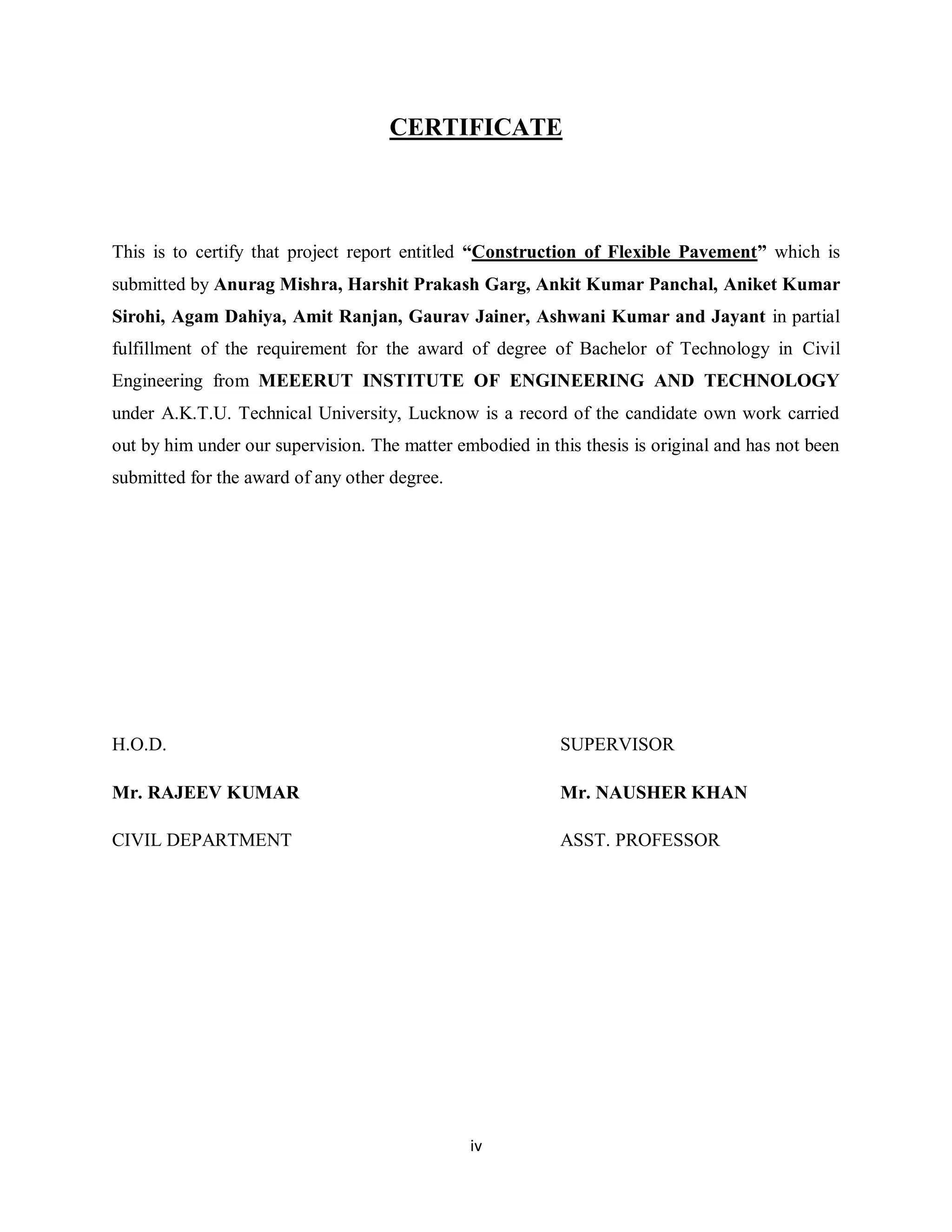 iv
CERTIFICATE
This is to certify that project report entitled “Construction of Flexible Pavement” which is
submitted by Anurag Mishra, Harshit Prakash Garg, Ankit Kumar Panchal, Aniket Kumar
Sirohi, Agam Dahiya, Amit Ranjan, Gaurav Jainer, Ashwani Kumar and Jayant in partial
fulfillment of the requirement for the award of degree of Bachelor of Technology in Civil
Engineering from MEEERUT INSTITUTE OF ENGINEERING AND TECHNOLOGY
under A.K.T.U. Technical University, Lucknow is a record of the candidate own work carried
out by him under our supervision. The matter embodied in this thesis is original and has not been
submitted for the award of any other degree.
H.O.D. SUPERVISOR
Mr. RAJEEV KUMAR Mr. NAUSHER KHAN
CIVIL DEPARTMENT ASST. PROFESSOR
 