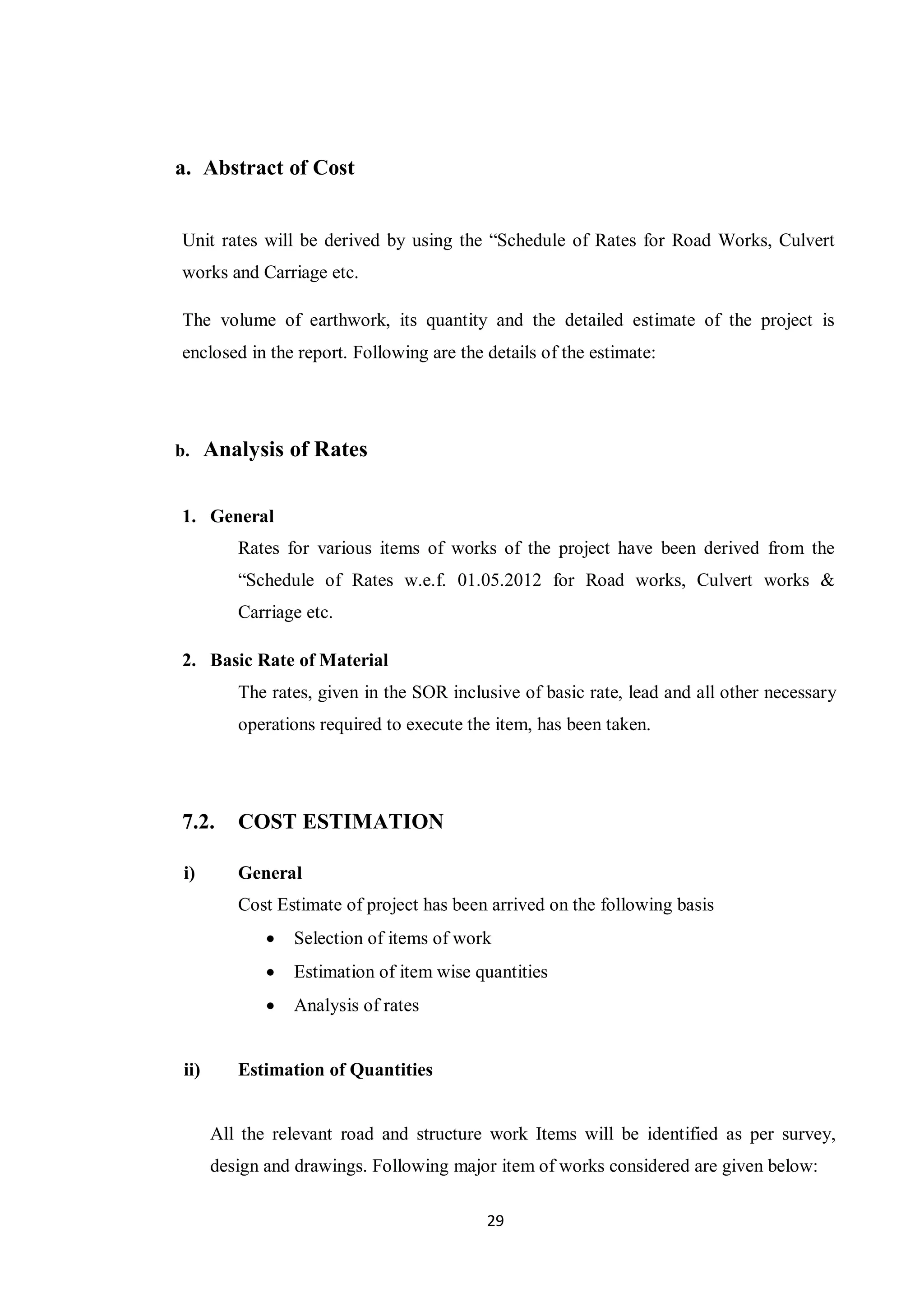 29
a. Abstract of Cost
Unit rates will be derived by using the “Schedule of Rates for Road Works, Culvert
works and Carriage etc.
The volume of earthwork, its quantity and the detailed estimate of the project is
enclosed in the report. Following are the details of the estimate:
b. Analysis of Rates
1. General
Rates for various items of works of the project have been derived from the
“Schedule of Rates w.e.f. 01.05.2012 for Road works, Culvert works &
Carriage etc.
2. Basic Rate of Material
The rates, given in the SOR inclusive of basic rate, lead and all other necessary
operations required to execute the item, has been taken.
7.2. COST ESTIMATION
i) General
Cost Estimate of project has been arrived on the following basis
 Selection of items of work
 Estimation of item wise quantities
 Analysis of rates
ii) Estimation of Quantities
All the relevant road and structure work Items will be identified as per survey,
design and drawings. Following major item of works considered are given below:
 