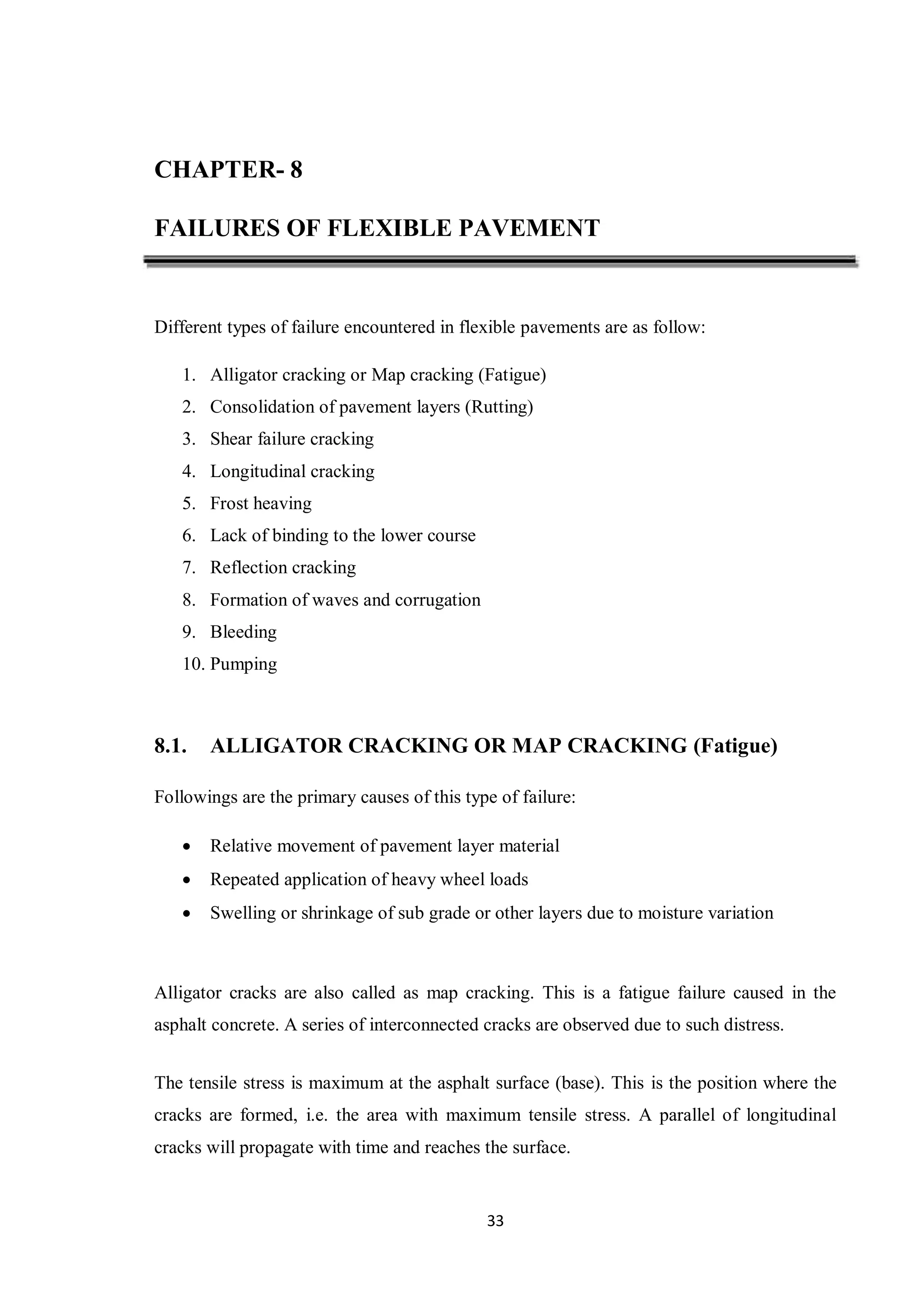 33
CHAPTER- 8
FAILURES OF FLEXIBLE PAVEMENT
Different types of failure encountered in flexible pavements are as follow:
1. Alligator cracking or Map cracking (Fatigue)
2. Consolidation of pavement layers (Rutting)
3. Shear failure cracking
4. Longitudinal cracking
5. Frost heaving
6. Lack of binding to the lower course
7. Reflection cracking
8. Formation of waves and corrugation
9. Bleeding
10. Pumping
8.1. ALLIGATOR CRACKING OR MAP CRACKING (Fatigue)
Followings are the primary causes of this type of failure:
 Relative movement of pavement layer material
 Repeated application of heavy wheel loads
 Swelling or shrinkage of sub grade or other layers due to moisture variation
Alligator cracks are also called as map cracking. This is a fatigue failure caused in the
asphalt concrete. A series of interconnected cracks are observed due to such distress.
The tensile stress is maximum at the asphalt surface (base). This is the position where the
cracks are formed, i.e. the area with maximum tensile stress. A parallel of longitudinal
cracks will propagate with time and reaches the surface.
 