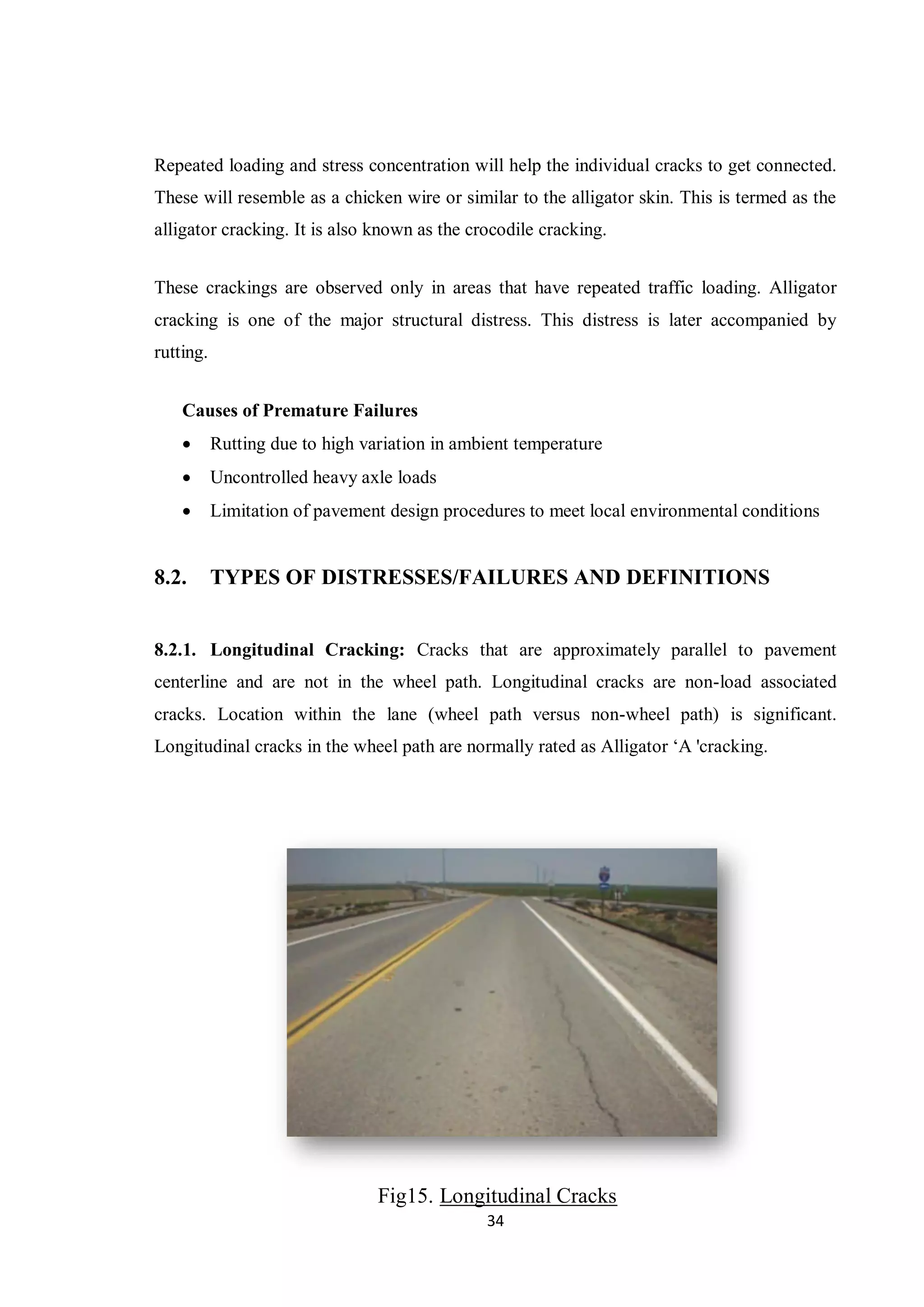 34
Repeated loading and stress concentration will help the individual cracks to get connected.
These will resemble as a chicken wire or similar to the alligator skin. This is termed as the
alligator cracking. It is also known as the crocodile cracking.
These crackings are observed only in areas that have repeated traffic loading. Alligator
cracking is one of the major structural distress. This distress is later accompanied by
rutting.
Causes of Premature Failures
 Rutting due to high variation in ambient temperature
 Uncontrolled heavy axle loads
 Limitation of pavement design procedures to meet local environmental conditions
8.2. TYPES OF DISTRESSES/FAILURES AND DEFINITIONS
8.2.1. Longitudinal Cracking: Cracks that are approximately parallel to pavement
centerline and are not in the wheel path. Longitudinal cracks are non-load associated
cracks. Location within the lane (wheel path versus non-wheel path) is significant.
Longitudinal cracks in the wheel path are normally rated as Alligator ‘A 'cracking.
Fig15. Longitudinal Cracks
 