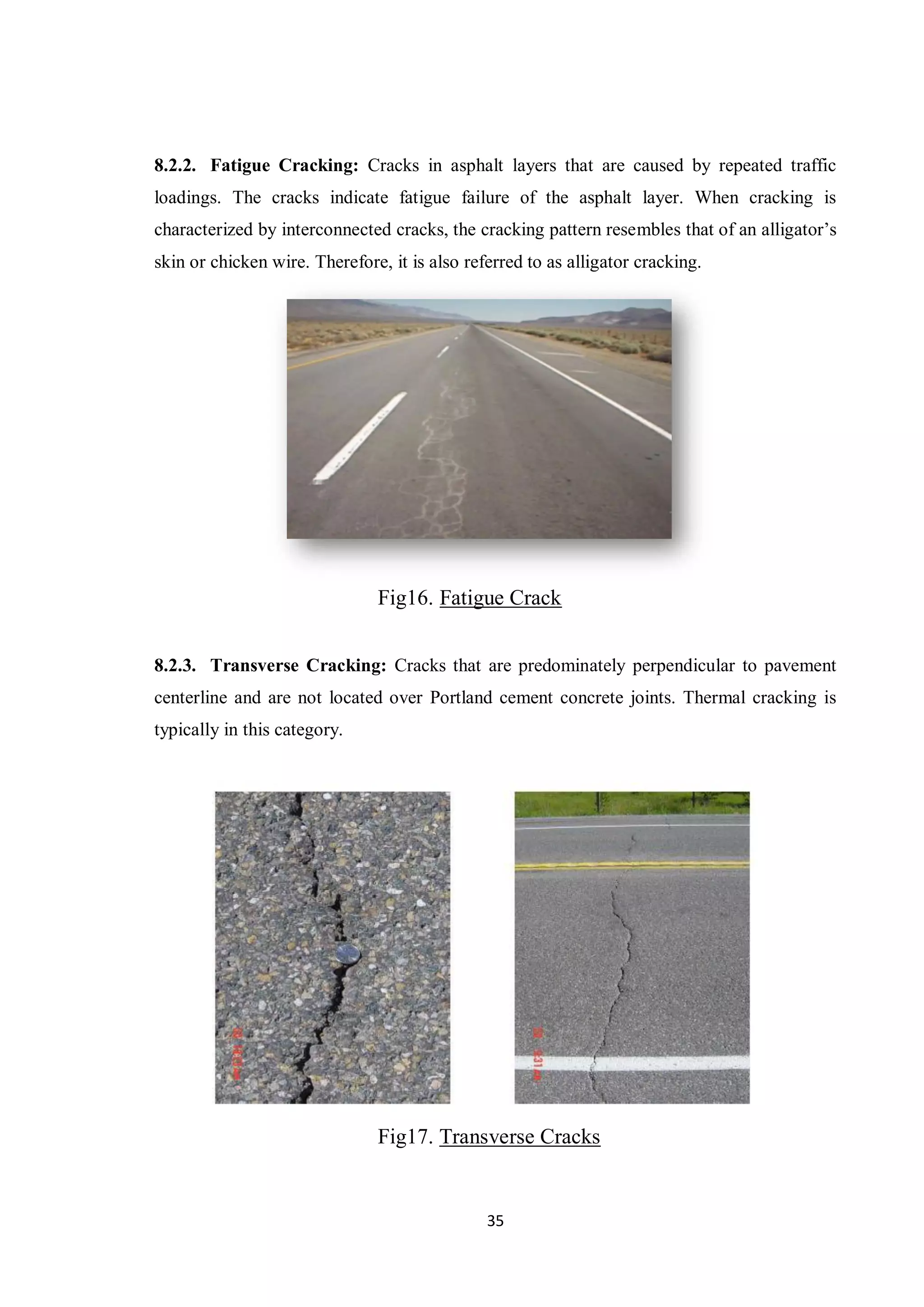 35
8.2.2. Fatigue Cracking: Cracks in asphalt layers that are caused by repeated traffic
loadings. The cracks indicate fatigue failure of the asphalt layer. When cracking is
characterized by interconnected cracks, the cracking pattern resembles that of an alligator’s
skin or chicken wire. Therefore, it is also referred to as alligator cracking.
Fig16. Fatigue Crack
8.2.3. Transverse Cracking: Cracks that are predominately perpendicular to pavement
centerline and are not located over Portland cement concrete joints. Thermal cracking is
typically in this category.
Fig17. Transverse Cracks
 