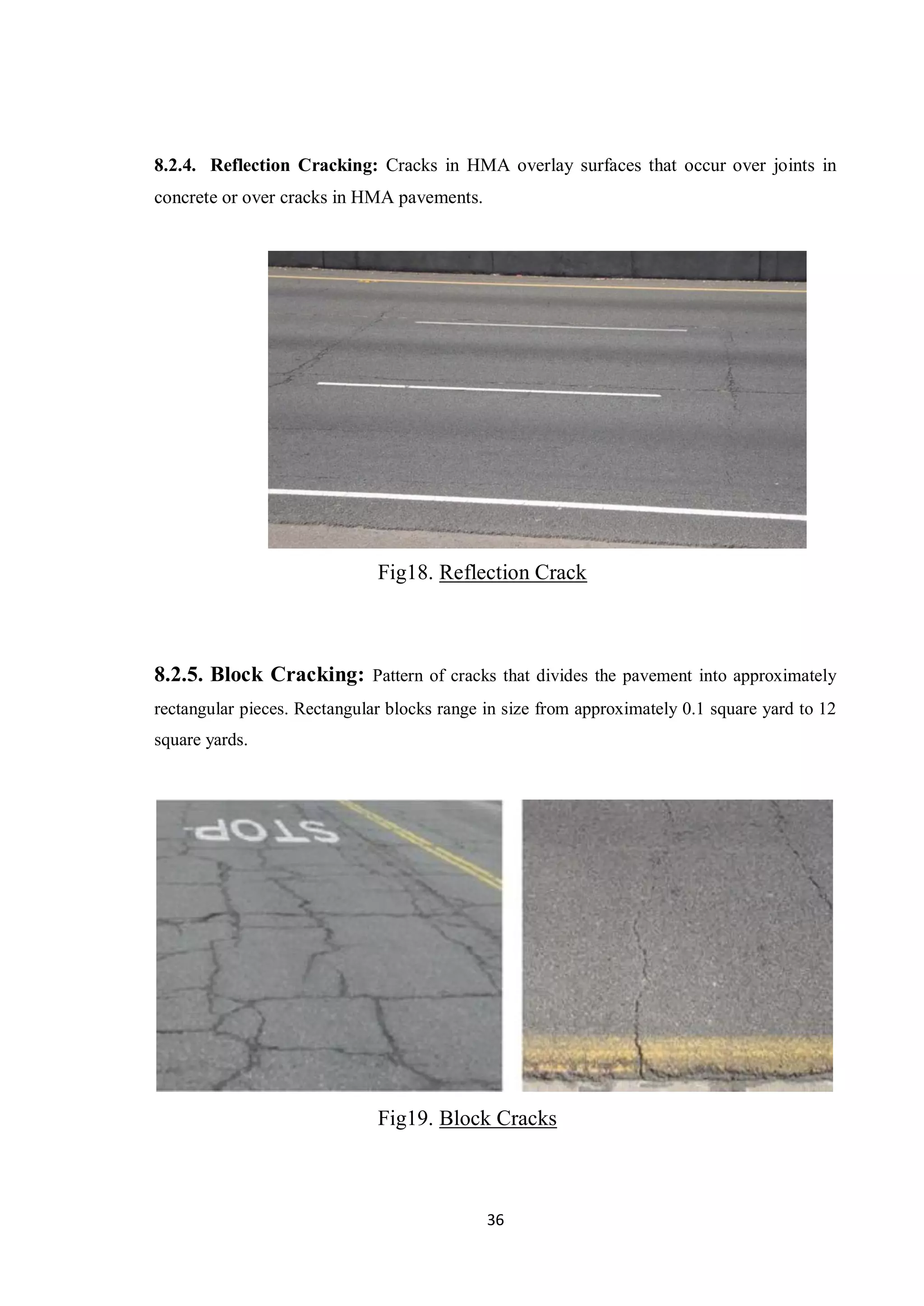 36
8.2.4. Reflection Cracking: Cracks in HMA overlay surfaces that occur over joints in
concrete or over cracks in HMA pavements.
Fig18. Reflection Crack
8.2.5. Block Cracking: Pattern of cracks that divides the pavement into approximately
rectangular pieces. Rectangular blocks range in size from approximately 0.1 square yard to 12
square yards.
Fig19. Block Cracks
 