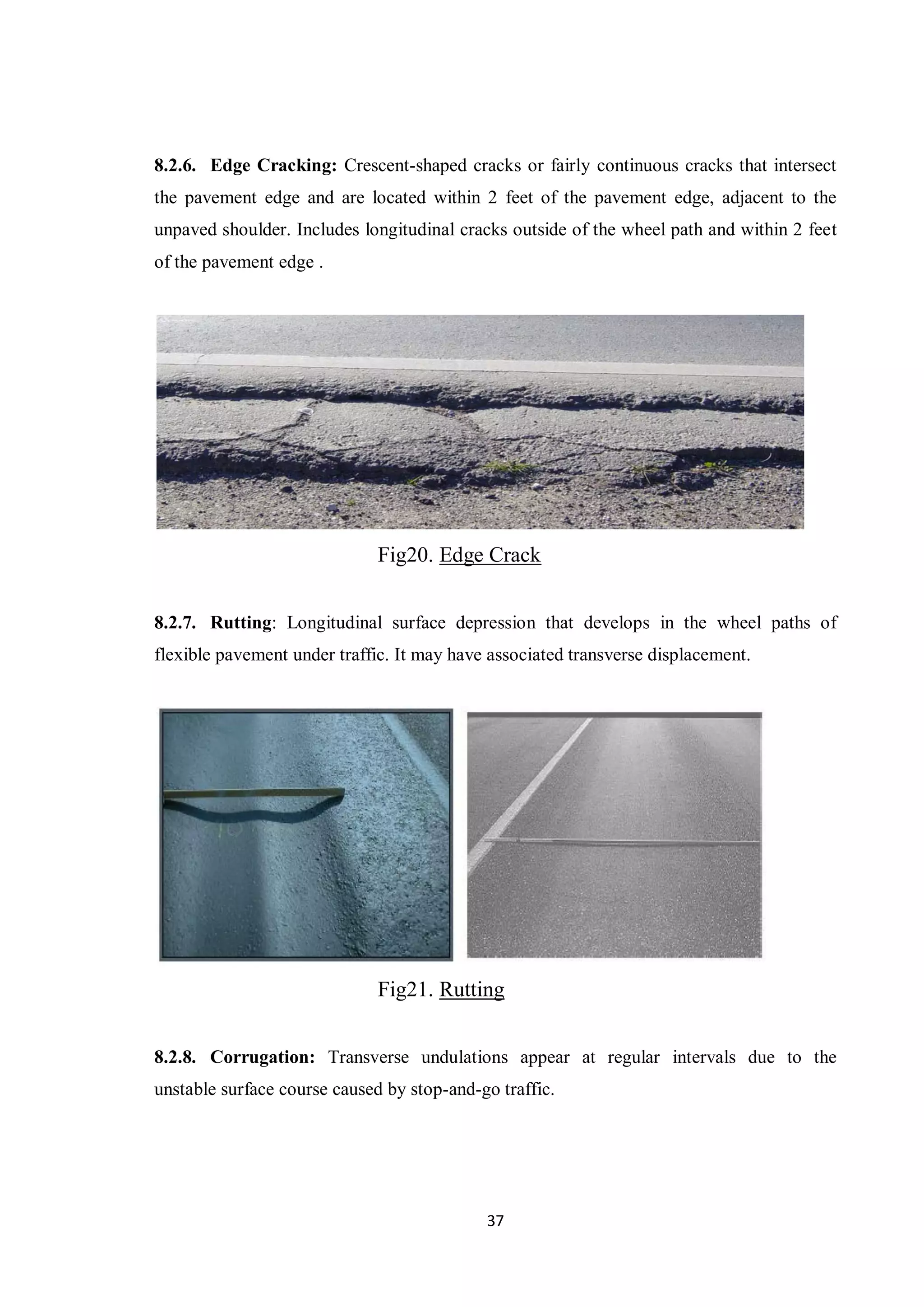 37
8.2.6. Edge Cracking: Crescent-shaped cracks or fairly continuous cracks that intersect
the pavement edge and are located within 2 feet of the pavement edge, adjacent to the
unpaved shoulder. Includes longitudinal cracks outside of the wheel path and within 2 feet
of the pavement edge .
Fig20. Edge Crack
8.2.7. Rutting: Longitudinal surface depression that develops in the wheel paths of
flexible pavement under traffic. It may have associated transverse displacement.
Fig21. Rutting
8.2.8. Corrugation: Transverse undulations appear at regular intervals due to the
unstable surface course caused by stop-and-go traffic.
 