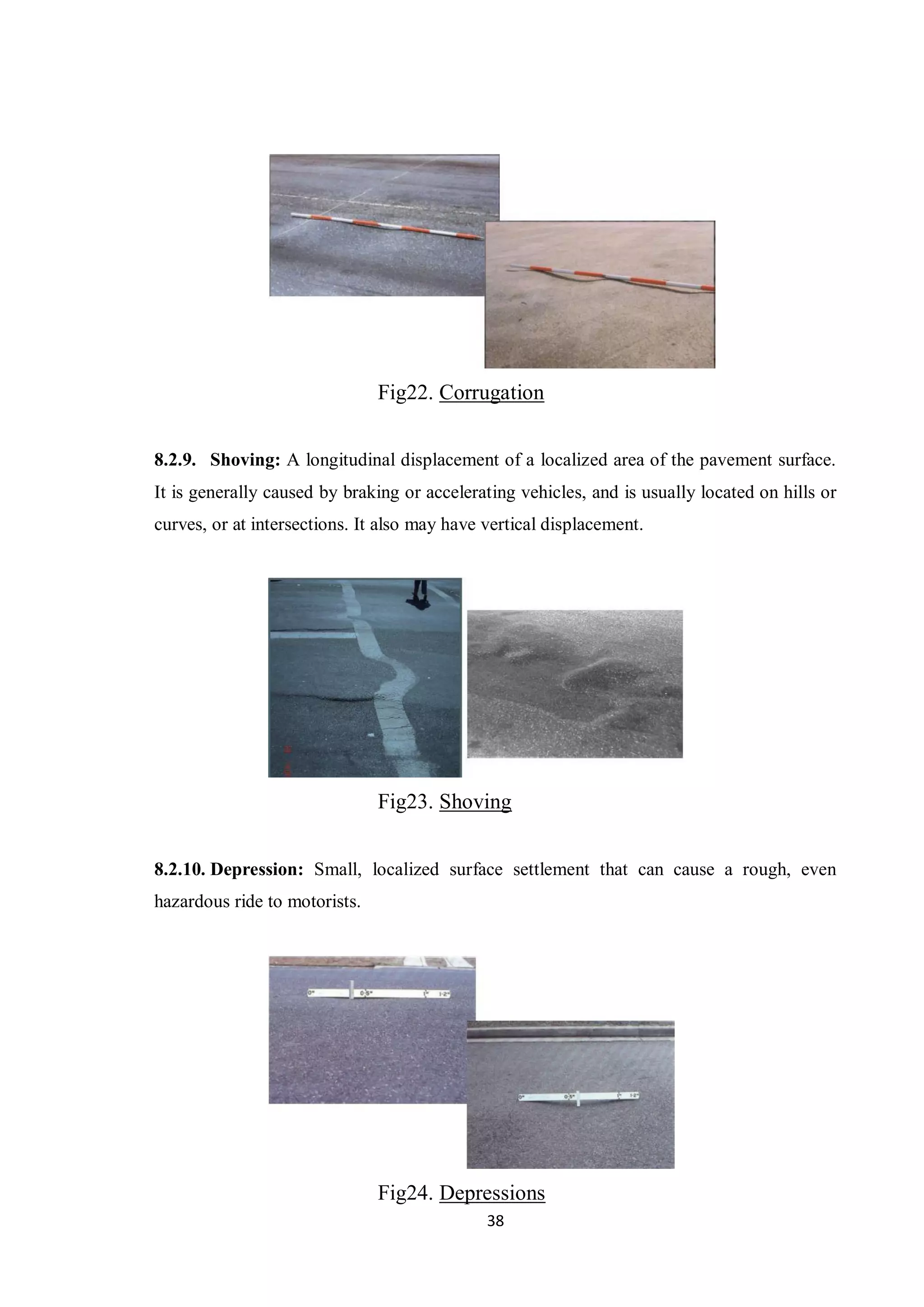 38
Fig22. Corrugation
8.2.9. Shoving: A longitudinal displacement of a localized area of the pavement surface.
It is generally caused by braking or accelerating vehicles, and is usually located on hills or
curves, or at intersections. It also may have vertical displacement.
Fig23. Shoving
8.2.10. Depression: Small, localized surface settlement that can cause a rough, even
hazardous ride to motorists.
Fig24. Depressions
 