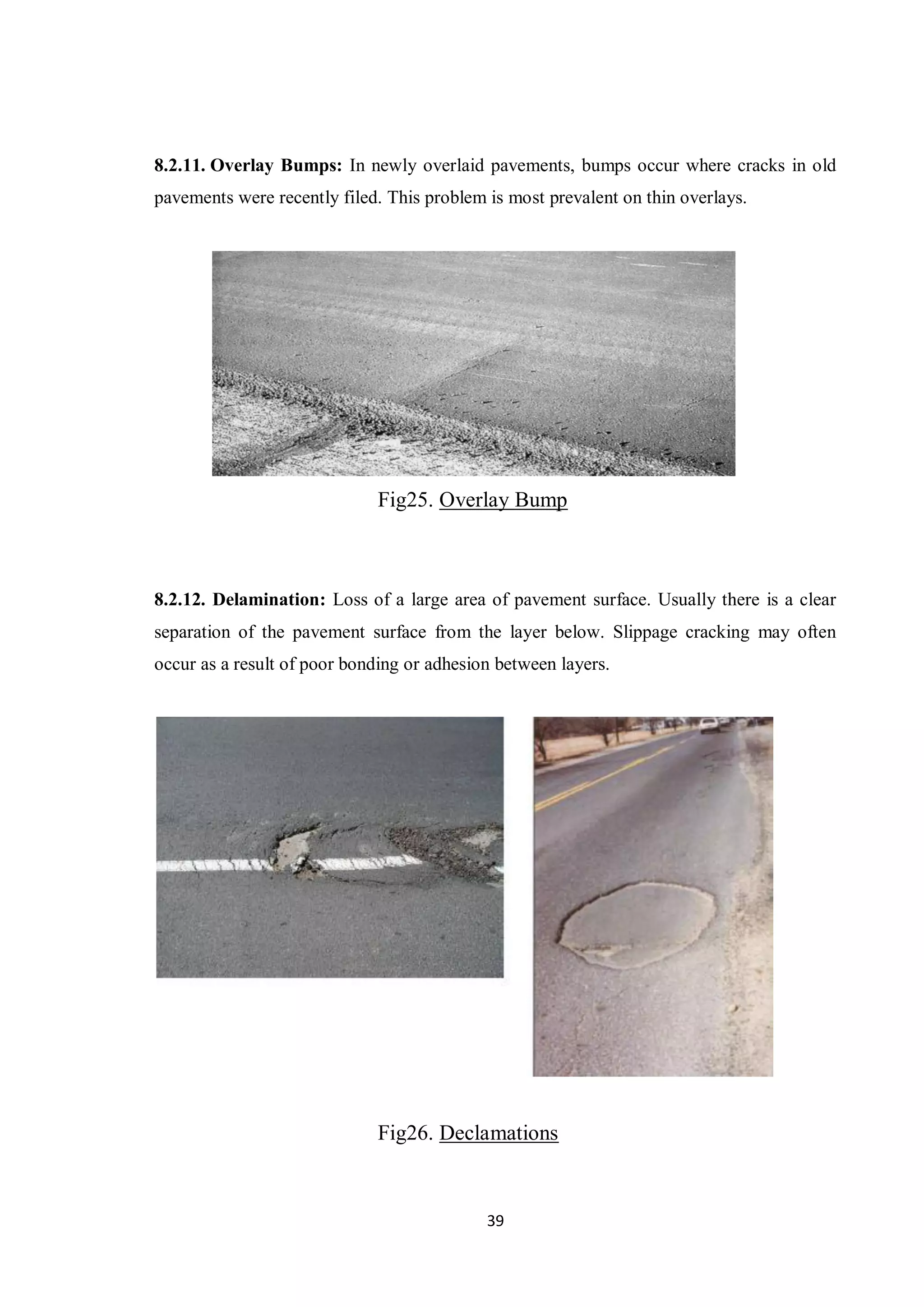 39
8.2.11. Overlay Bumps: In newly overlaid pavements, bumps occur where cracks in old
pavements were recently filed. This problem is most prevalent on thin overlays.
Fig25. Overlay Bump
8.2.12. Delamination: Loss of a large area of pavement surface. Usually there is a clear
separation of the pavement surface from the layer below. Slippage cracking may often
occur as a result of poor bonding or adhesion between layers.
Fig26. Declamations
 