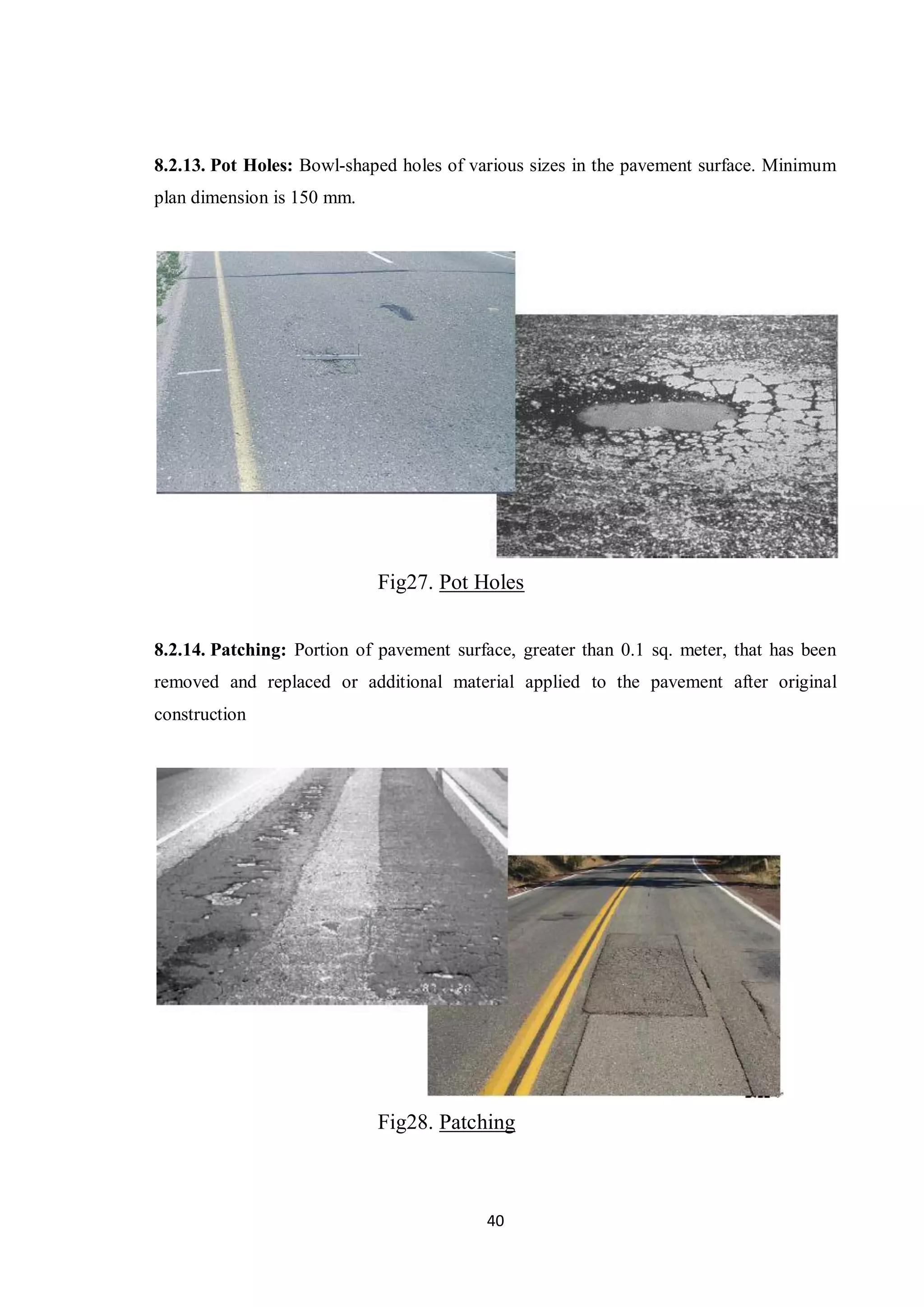 40
8.2.13. Pot Holes: Bowl-shaped holes of various sizes in the pavement surface. Minimum
plan dimension is 150 mm.
Fig27. Pot Holes
8.2.14. Patching: Portion of pavement surface, greater than 0.1 sq. meter, that has been
removed and replaced or additional material applied to the pavement after original
construction
Fig28. Patching
 