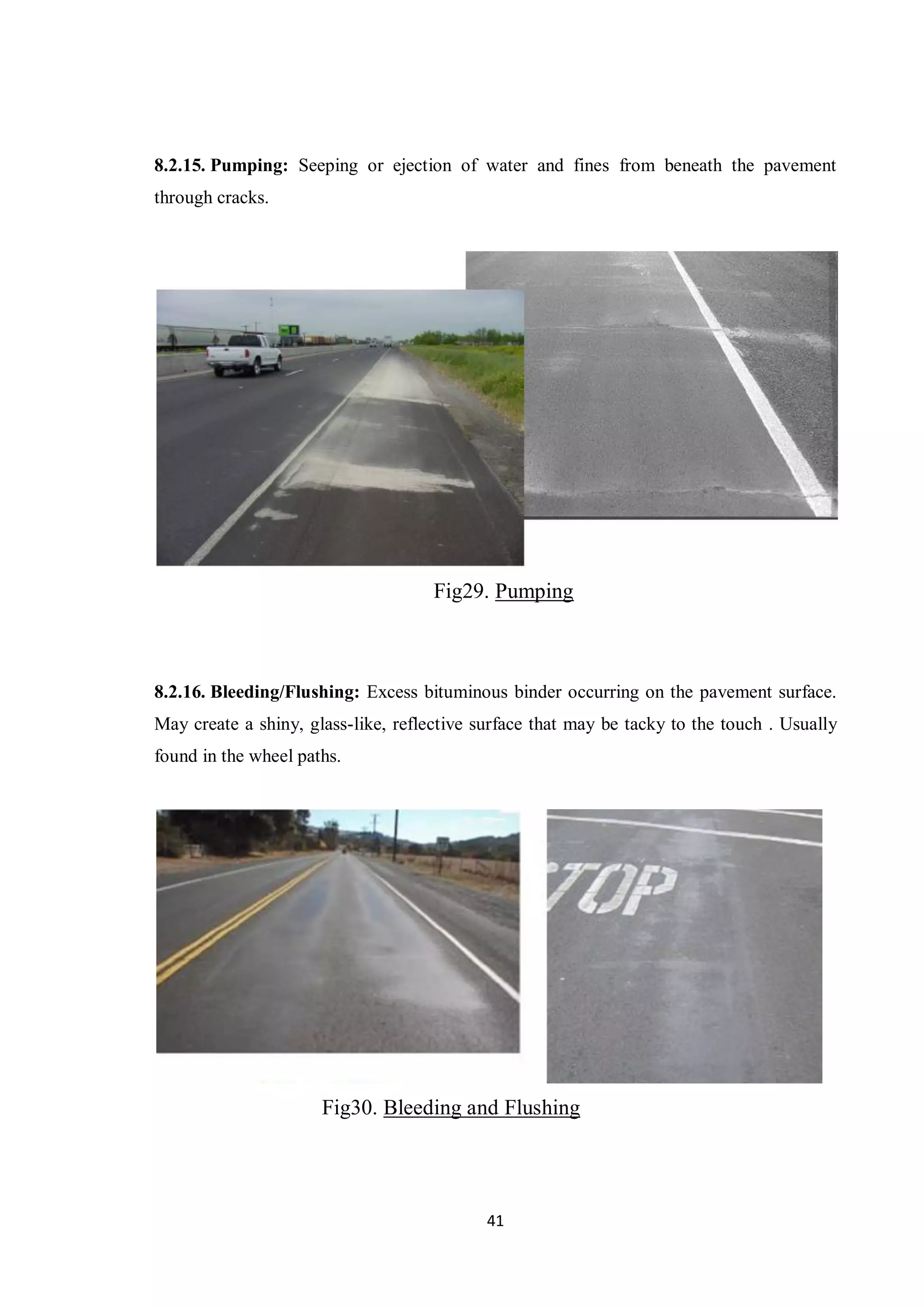 41
8.2.15. Pumping: Seeping or ejection of water and fines from beneath the pavement
through cracks.
Fig29. Pumping
8.2.16. Bleeding/Flushing: Excess bituminous binder occurring on the pavement surface.
May create a shiny, glass-like, reflective surface that may be tacky to the touch . Usually
found in the wheel paths.
Fig30. Bleeding and Flushing
 