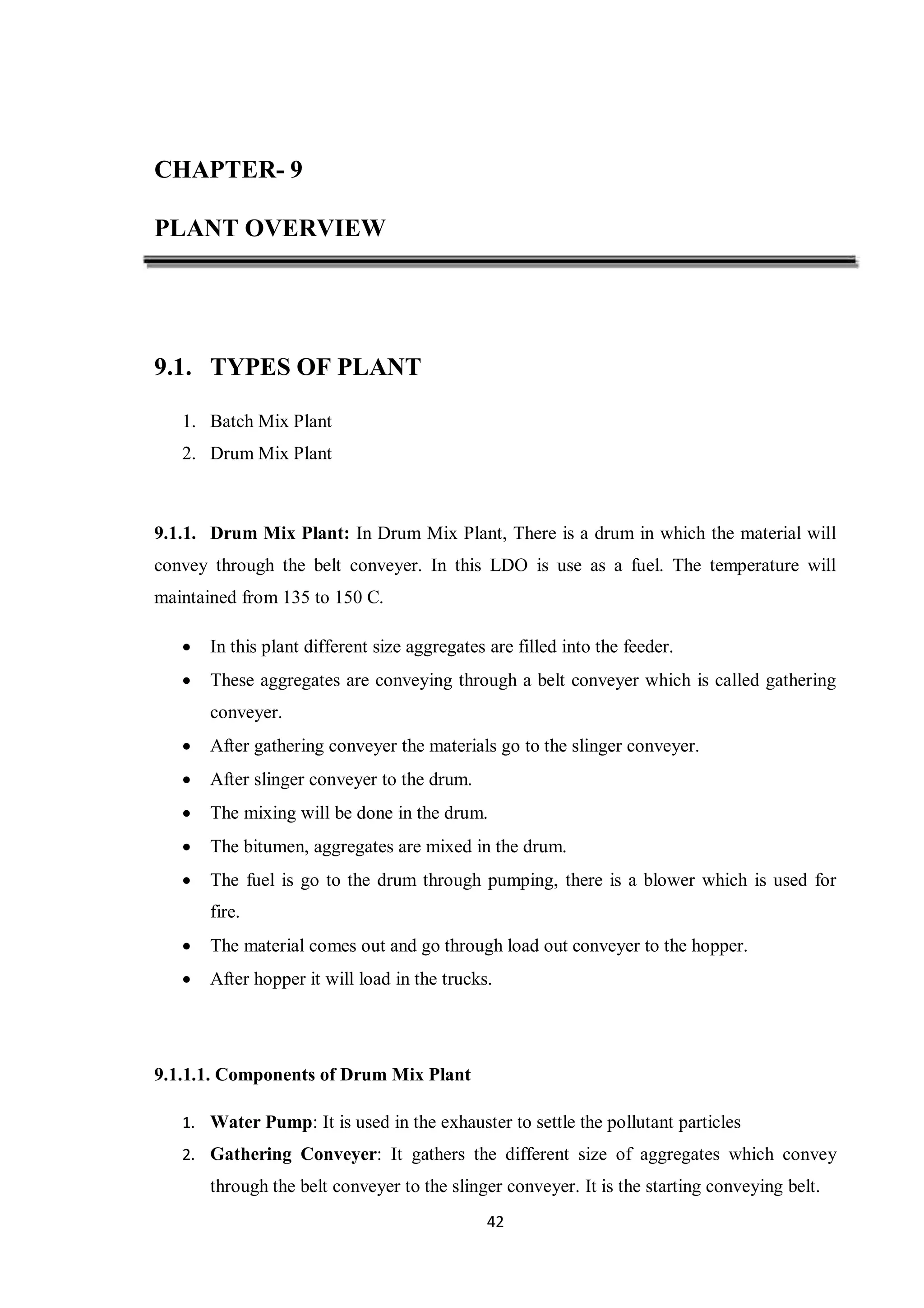 42
CHAPTER- 9
PLANT OVERVIEW
9.1. TYPES OF PLANT
1. Batch Mix Plant
2. Drum Mix Plant
9.1.1. Drum Mix Plant: In Drum Mix Plant, There is a drum in which the material will
convey through the belt conveyer. In this LDO is use as a fuel. The temperature will
maintained from 135 to 150 C.
 In this plant different size aggregates are filled into the feeder.
 These aggregates are conveying through a belt conveyer which is called gathering
conveyer.
 After gathering conveyer the materials go to the slinger conveyer.
 After slinger conveyer to the drum.
 The mixing will be done in the drum.
 The bitumen, aggregates are mixed in the drum.
 The fuel is go to the drum through pumping, there is a blower which is used for
fire.
 The material comes out and go through load out conveyer to the hopper.
 After hopper it will load in the trucks.
9.1.1.1. Components of Drum Mix Plant
1. Water Pump: It is used in the exhauster to settle the pollutant particles
2. Gathering Conveyer: It gathers the different size of aggregates which convey
through the belt conveyer to the slinger conveyer. It is the starting conveying belt.
 