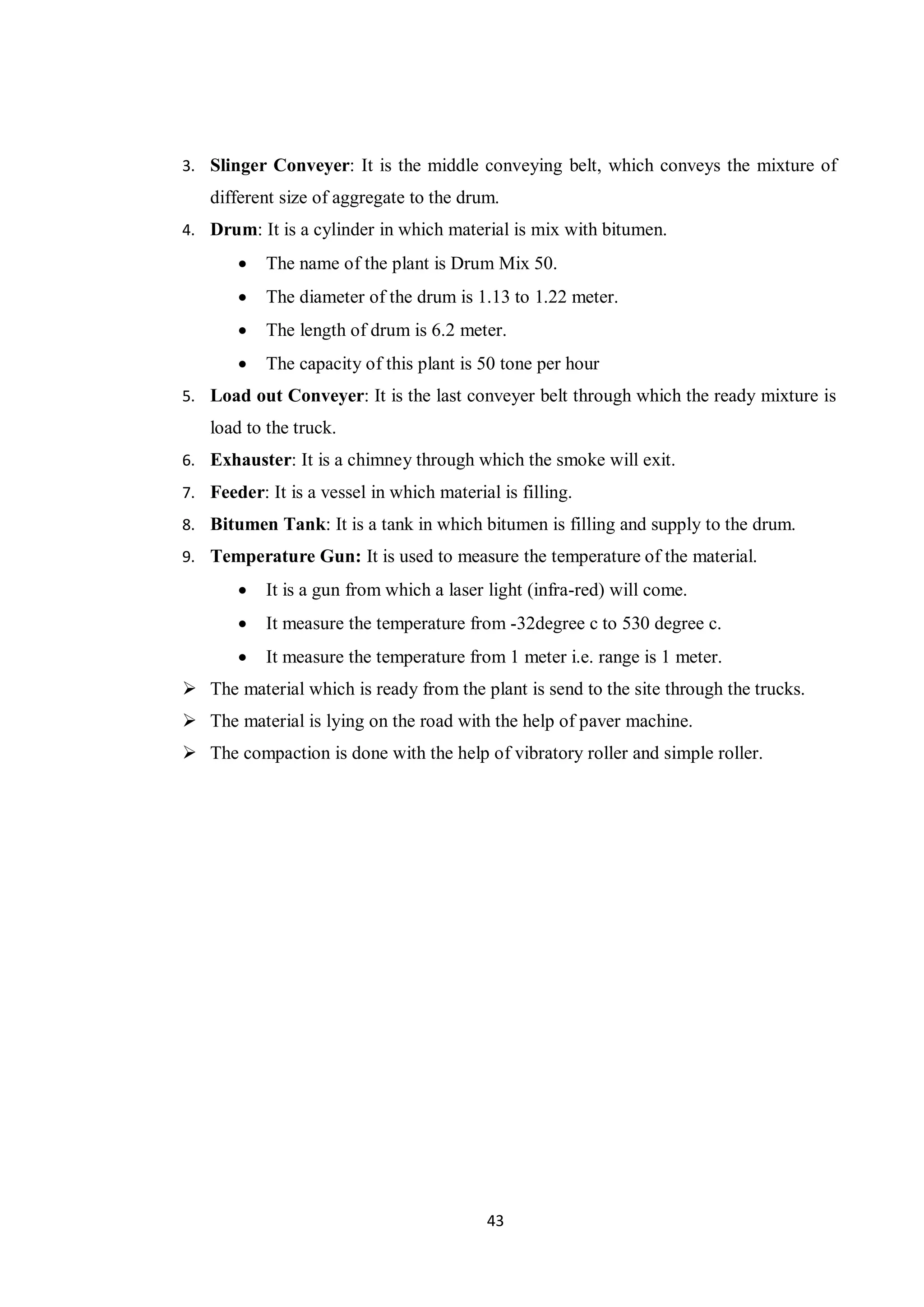 43
3. Slinger Conveyer: It is the middle conveying belt, which conveys the mixture of
different size of aggregate to the drum.
4. Drum: It is a cylinder in which material is mix with bitumen.
 The name of the plant is Drum Mix 50.
 The diameter of the drum is 1.13 to 1.22 meter.
 The length of drum is 6.2 meter.
 The capacity of this plant is 50 tone per hour
5. Load out Conveyer: It is the last conveyer belt through which the ready mixture is
load to the truck.
6. Exhauster: It is a chimney through which the smoke will exit.
7. Feeder: It is a vessel in which material is filling.
8. Bitumen Tank: It is a tank in which bitumen is filling and supply to the drum.
9. Temperature Gun: It is used to measure the temperature of the material.
 It is a gun from which a laser light (infra-red) will come.
 It measure the temperature from -32degree c to 530 degree c.
 It measure the temperature from 1 meter i.e. range is 1 meter.
 The material which is ready from the plant is send to the site through the trucks.
 The material is lying on the road with the help of paver machine.
 The compaction is done with the help of vibratory roller and simple roller.
 