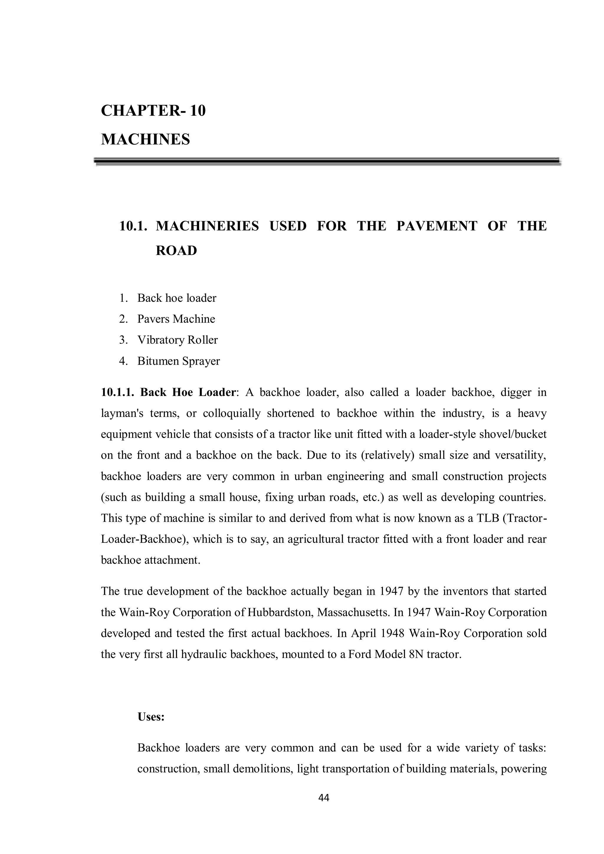 44
CHAPTER- 10
MACHINES
10.1. MACHINERIES USED FOR THE PAVEMENT OF THE
ROAD
1. Back hoe loader
2. Pavers Machine
3. Vibratory Roller
4. Bitumen Sprayer
10.1.1. Back Hoe Loader: A backhoe loader, also called a loader backhoe, digger in
layman's terms, or colloquially shortened to backhoe within the industry, is a heavy
equipment vehicle that consists of a tractor like unit fitted with a loader-style shovel/bucket
on the front and a backhoe on the back. Due to its (relatively) small size and versatility,
backhoe loaders are very common in urban engineering and small construction projects
(such as building a small house, fixing urban roads, etc.) as well as developing countries.
This type of machine is similar to and derived from what is now known as a TLB (Tractor-
Loader-Backhoe), which is to say, an agricultural tractor fitted with a front loader and rear
backhoe attachment.
The true development of the backhoe actually began in 1947 by the inventors that started
the Wain-Roy Corporation of Hubbardston, Massachusetts. In 1947 Wain-Roy Corporation
developed and tested the first actual backhoes. In April 1948 Wain-Roy Corporation sold
the very first all hydraulic backhoes, mounted to a Ford Model 8N tractor.
Uses:
Backhoe loaders are very common and can be used for a wide variety of tasks:
construction, small demolitions, light transportation of building materials, powering
 