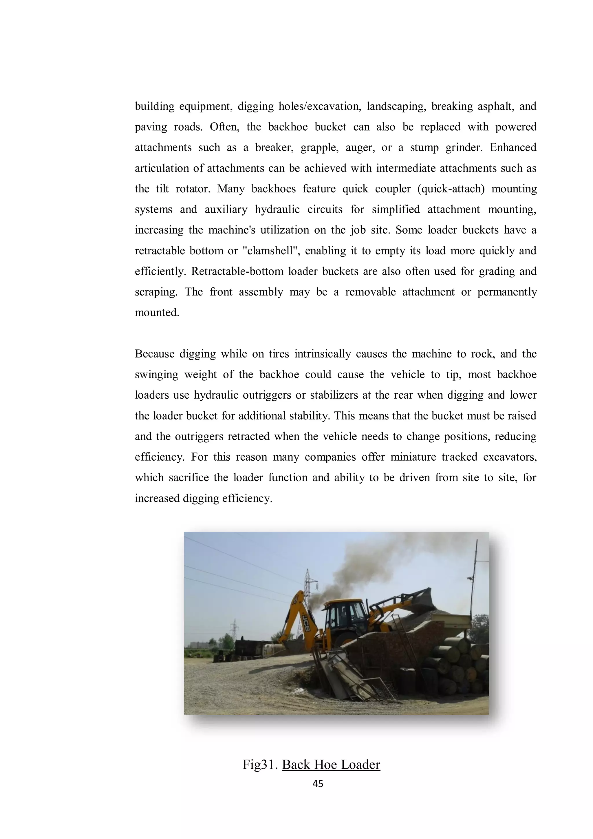 45
building equipment, digging holes/excavation, landscaping, breaking asphalt, and
paving roads. Often, the backhoe bucket can also be replaced with powered
attachments such as a breaker, grapple, auger, or a stump grinder. Enhanced
articulation of attachments can be achieved with intermediate attachments such as
the tilt rotator. Many backhoes feature quick coupler (quick-attach) mounting
systems and auxiliary hydraulic circuits for simplified attachment mounting,
increasing the machine's utilization on the job site. Some loader buckets have a
retractable bottom or "clamshell", enabling it to empty its load more quickly and
efficiently. Retractable-bottom loader buckets are also often used for grading and
scraping. The front assembly may be a removable attachment or permanently
mounted.
Because digging while on tires intrinsically causes the machine to rock, and the
swinging weight of the backhoe could cause the vehicle to tip, most backhoe
loaders use hydraulic outriggers or stabilizers at the rear when digging and lower
the loader bucket for additional stability. This means that the bucket must be raised
and the outriggers retracted when the vehicle needs to change positions, reducing
efficiency. For this reason many companies offer miniature tracked excavators,
which sacrifice the loader function and ability to be driven from site to site, for
increased digging efficiency.
Fig31. Back Hoe Loader
 