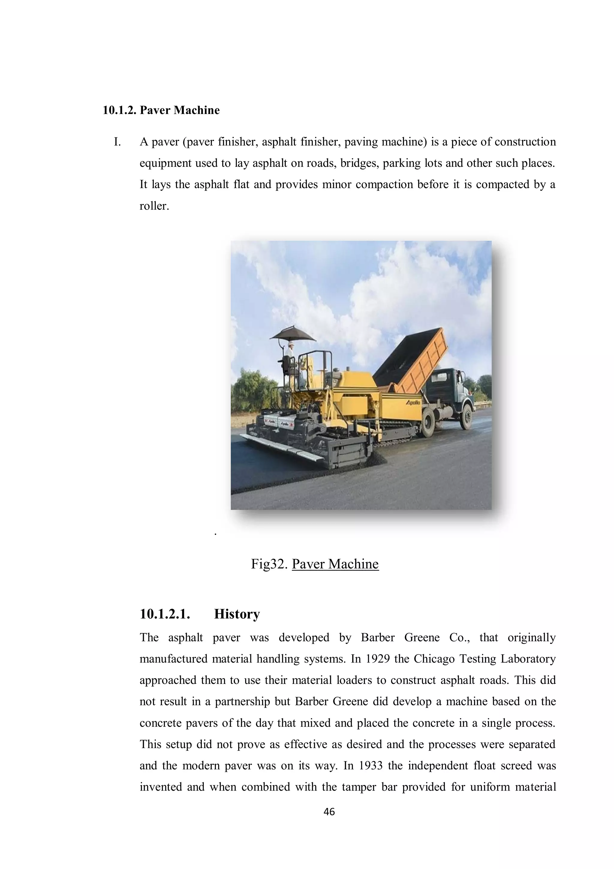 46
10.1.2. Paver Machine
I. A paver (paver finisher, asphalt finisher, paving machine) is a piece of construction
equipment used to lay asphalt on roads, bridges, parking lots and other such places.
It lays the asphalt flat and provides minor compaction before it is compacted by a
roller.
.
Fig32. Paver Machine
10.1.2.1. History
The asphalt paver was developed by Barber Greene Co., that originally
manufactured material handling systems. In 1929 the Chicago Testing Laboratory
approached them to use their material loaders to construct asphalt roads. This did
not result in a partnership but Barber Greene did develop a machine based on the
concrete pavers of the day that mixed and placed the concrete in a single process.
This setup did not prove as effective as desired and the processes were separated
and the modern paver was on its way. In 1933 the independent float screed was
invented and when combined with the tamper bar provided for uniform material
 