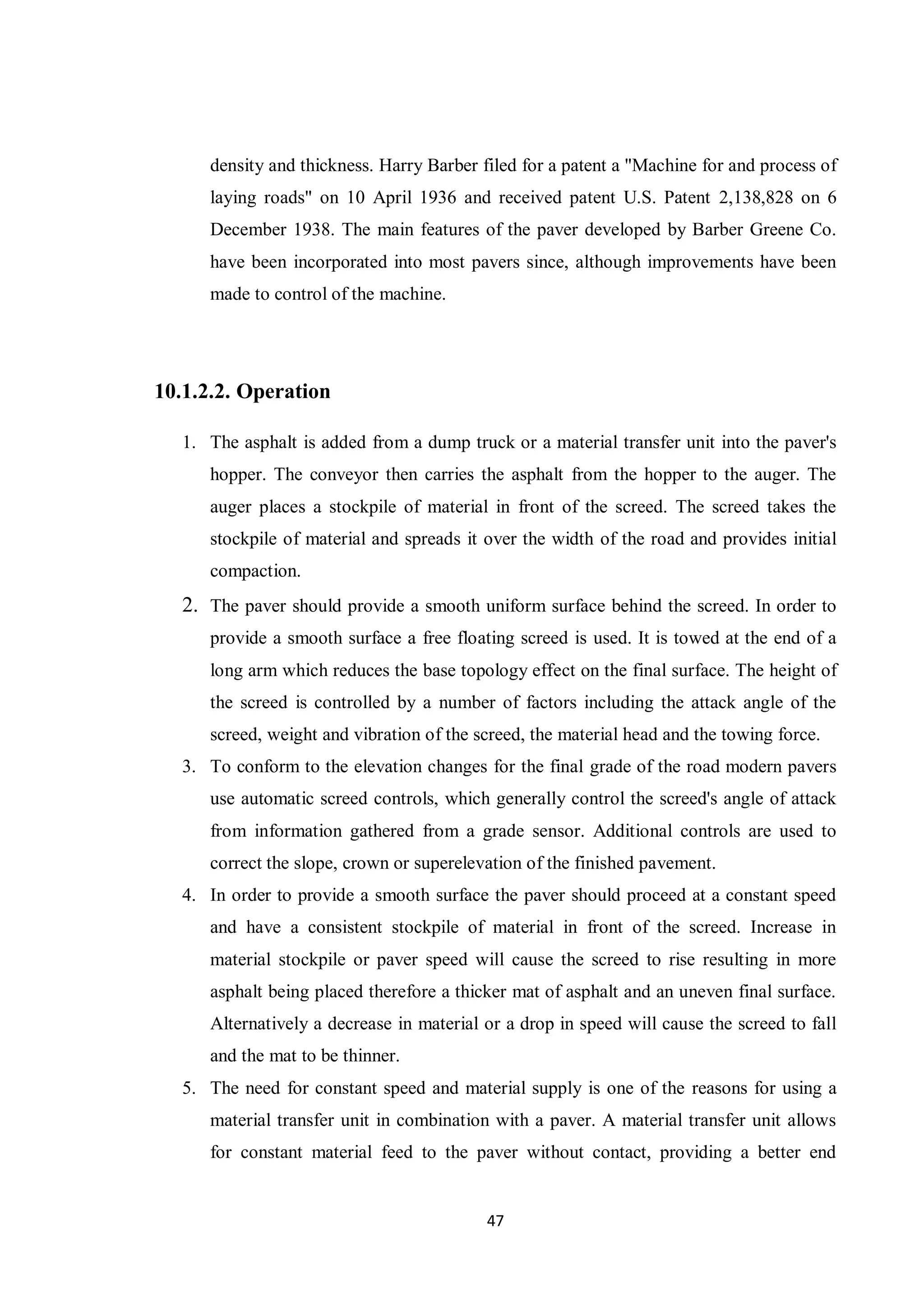 47
density and thickness. Harry Barber filed for a patent a "Machine for and process of
laying roads" on 10 April 1936 and received patent U.S. Patent 2,138,828 on 6
December 1938. The main features of the paver developed by Barber Greene Co.
have been incorporated into most pavers since, although improvements have been
made to control of the machine.
10.1.2.2. Operation
1. The asphalt is added from a dump truck or a material transfer unit into the paver's
hopper. The conveyor then carries the asphalt from the hopper to the auger. The
auger places a stockpile of material in front of the screed. The screed takes the
stockpile of material and spreads it over the width of the road and provides initial
compaction.
2. The paver should provide a smooth uniform surface behind the screed. In order to
provide a smooth surface a free floating screed is used. It is towed at the end of a
long arm which reduces the base topology effect on the final surface. The height of
the screed is controlled by a number of factors including the attack angle of the
screed, weight and vibration of the screed, the material head and the towing force.
3. To conform to the elevation changes for the final grade of the road modern pavers
use automatic screed controls, which generally control the screed's angle of attack
from information gathered from a grade sensor. Additional controls are used to
correct the slope, crown or superelevation of the finished pavement.
4. In order to provide a smooth surface the paver should proceed at a constant speed
and have a consistent stockpile of material in front of the screed. Increase in
material stockpile or paver speed will cause the screed to rise resulting in more
asphalt being placed therefore a thicker mat of asphalt and an uneven final surface.
Alternatively a decrease in material or a drop in speed will cause the screed to fall
and the mat to be thinner.
5. The need for constant speed and material supply is one of the reasons for using a
material transfer unit in combination with a paver. A material transfer unit allows
for constant material feed to the paver without contact, providing a better end
 