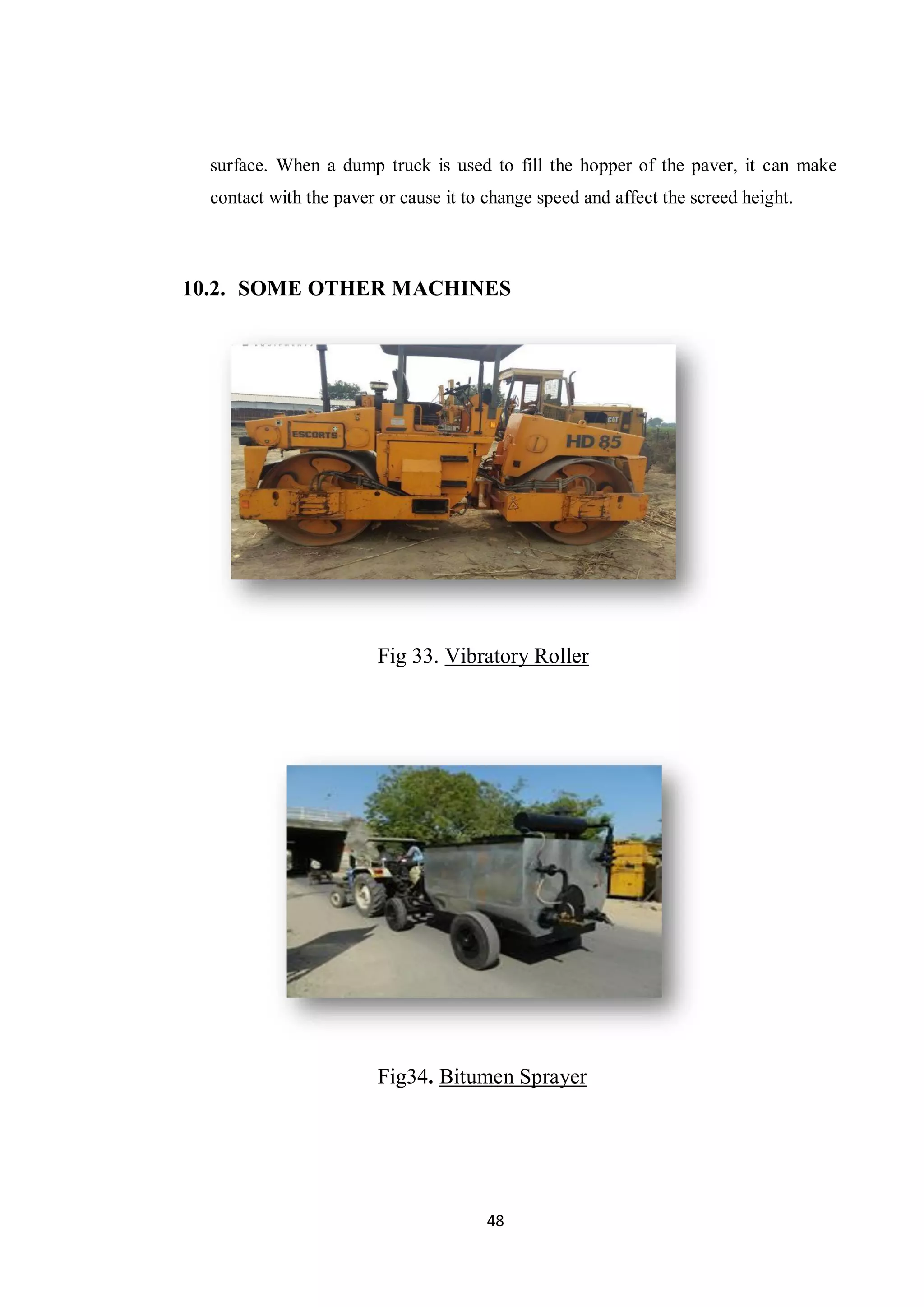48
surface. When a dump truck is used to fill the hopper of the paver, it can make
contact with the paver or cause it to change speed and affect the screed height.
10.2. SOME OTHER MACHINES
Fig 33. Vibratory Roller
Fig34. Bitumen Sprayer
 