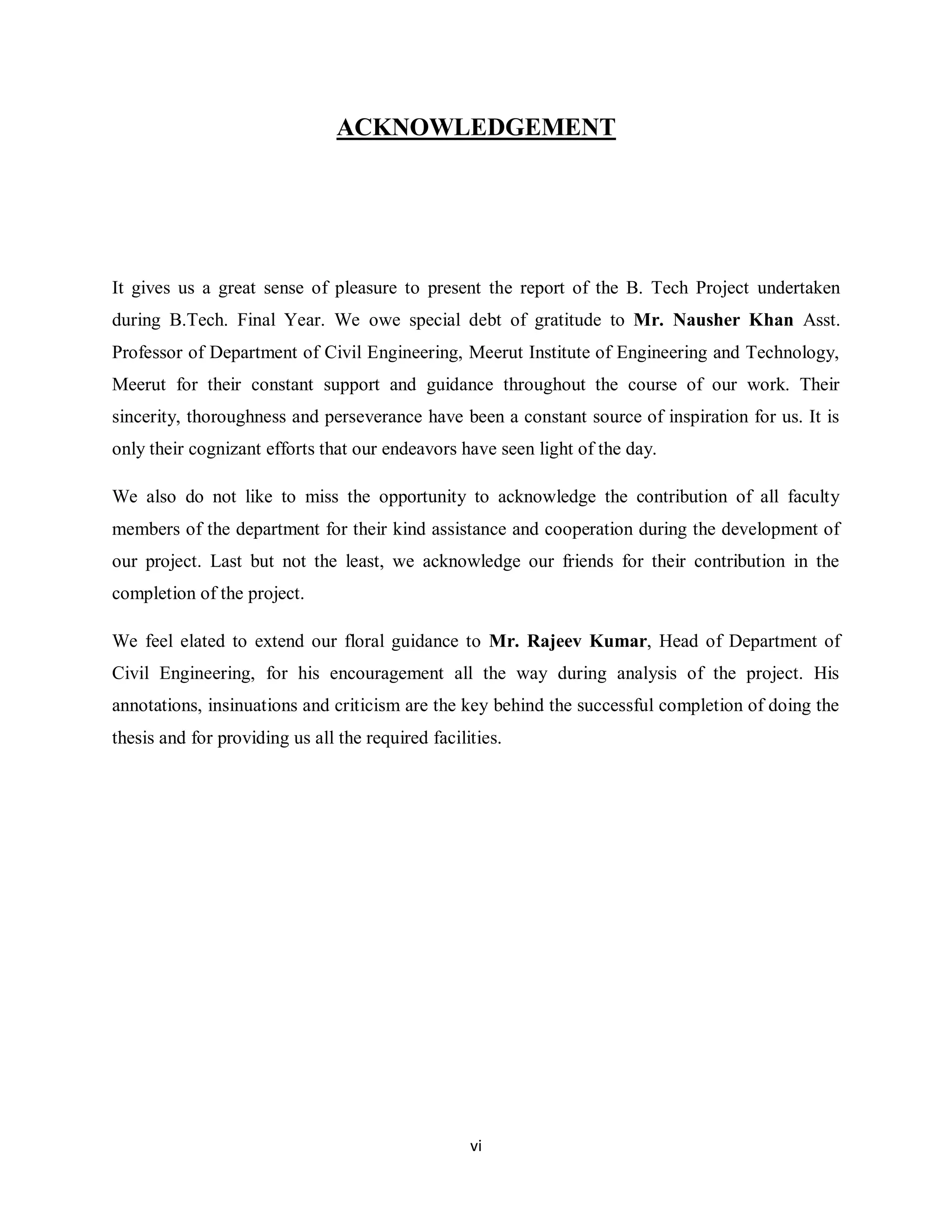 vi
ACKNOWLEDGEMENT
It gives us a great sense of pleasure to present the report of the B. Tech Project undertaken
during B.Tech. Final Year. We owe special debt of gratitude to Mr. Nausher Khan Asst.
Professor of Department of Civil Engineering, Meerut Institute of Engineering and Technology,
Meerut for their constant support and guidance throughout the course of our work. Their
sincerity, thoroughness and perseverance have been a constant source of inspiration for us. It is
only their cognizant efforts that our endeavors have seen light of the day.
We also do not like to miss the opportunity to acknowledge the contribution of all faculty
members of the department for their kind assistance and cooperation during the development of
our project. Last but not the least, we acknowledge our friends for their contribution in the
completion of the project.
We feel elated to extend our floral guidance to Mr. Rajeev Kumar, Head of Department of
Civil Engineering, for his encouragement all the way during analysis of the project. His
annotations, insinuations and criticism are the key behind the successful completion of doing the
thesis and for providing us all the required facilities.
 