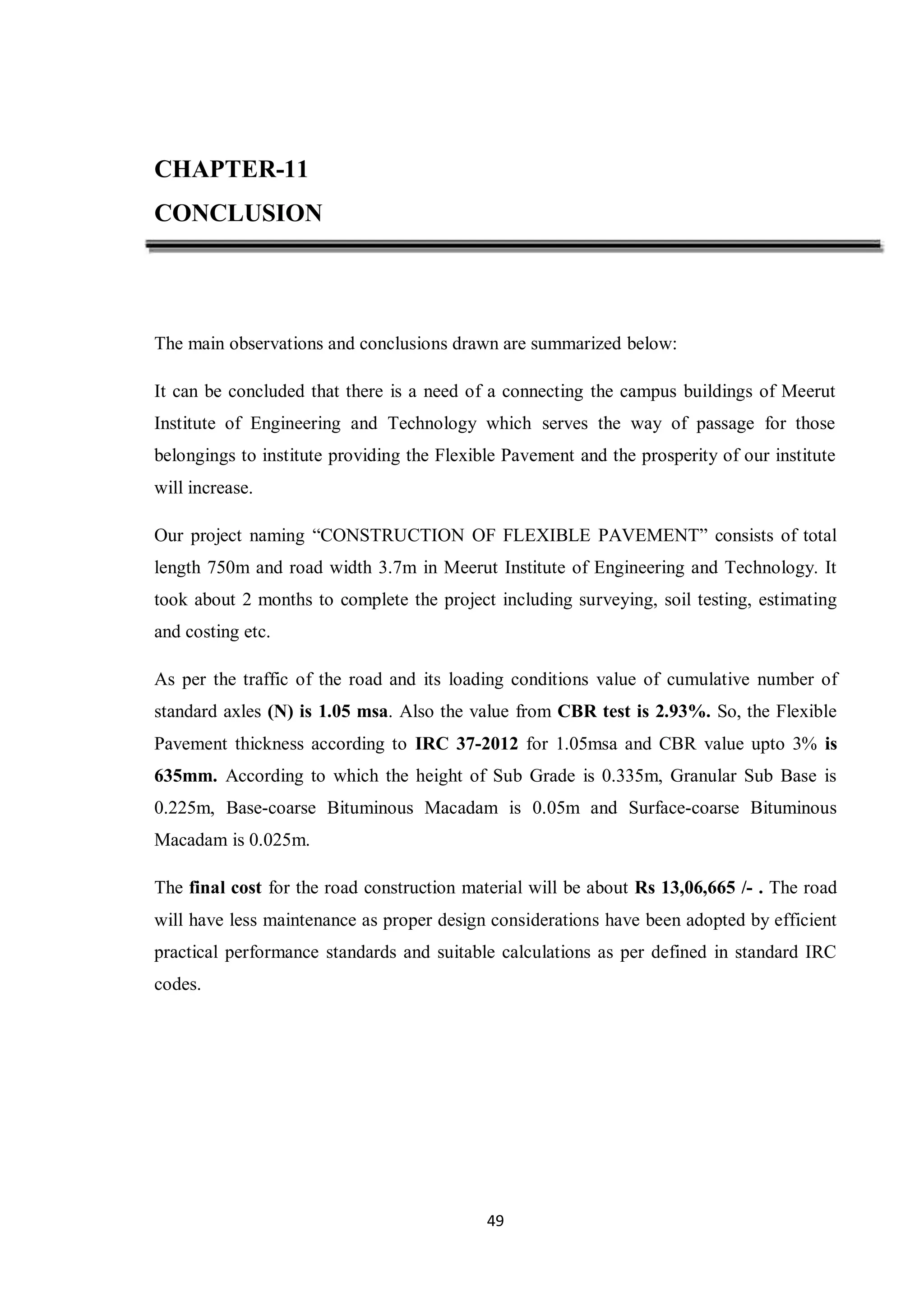 49
CHAPTER-11
CONCLUSION
The main observations and conclusions drawn are summarized below:
It can be concluded that there is a need of a connecting the campus buildings of Meerut
Institute of Engineering and Technology which serves the way of passage for those
belongings to institute providing the Flexible Pavement and the prosperity of our institute
will increase.
Our project naming “CONSTRUCTION OF FLEXIBLE PAVEMENT” consists of total
length 750m and road width 3.7m in Meerut Institute of Engineering and Technology. It
took about 2 months to complete the project including surveying, soil testing, estimating
and costing etc.
As per the traffic of the road and its loading conditions value of cumulative number of
standard axles (N) is 1.05 msa. Also the value from CBR test is 2.93%. So, the Flexible
Pavement thickness according to IRC 37-2012 for 1.05msa and CBR value upto 3% is
635mm. According to which the height of Sub Grade is 0.335m, Granular Sub Base is
0.225m, Base-coarse Bituminous Macadam is 0.05m and Surface-coarse Bituminous
Macadam is 0.025m.
The final cost for the road construction material will be about Rs 13,06,665 /- . The road
will have less maintenance as proper design considerations have been adopted by efficient
practical performance standards and suitable calculations as per defined in standard IRC
codes.
 