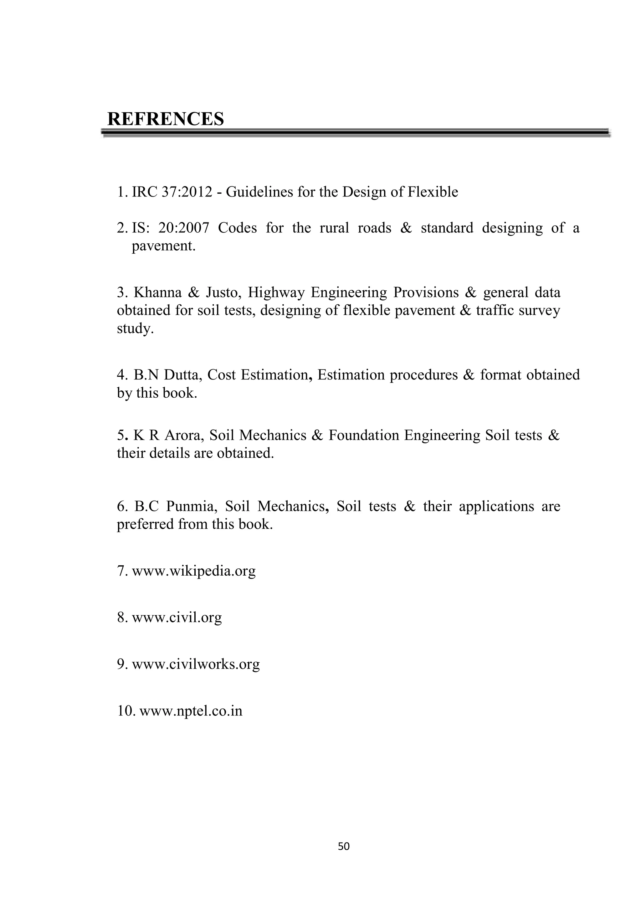 50
REFRENCES
1. IRC 37:2012 - Guidelines for the Design of Flexible
2. IS: 20:2007 Codes for the rural roads & standard designing of a
pavement.
3. Khanna & Justo, Highway Engineering Provisions & general data
obtained for soil tests, designing of flexible pavement & traffic survey
study.
4. B.N Dutta, Cost Estimation, Estimation procedures & format obtained
by this book.
5. K R Arora, Soil Mechanics & Foundation Engineering Soil tests &
their details are obtained.
6. B.C Punmia, Soil Mechanics, Soil tests & their applications are
preferred from this book.
7. www.wikipedia.org
8. www.civil.org
9. www.civilworks.org
10. www.nptel.co.in
 