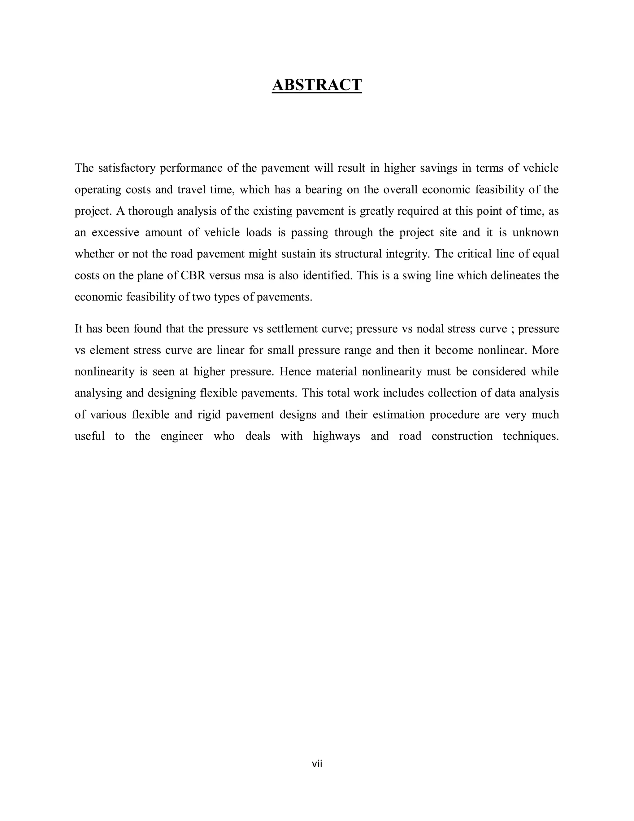 vii
ABSTRACT
The satisfactory performance of the pavement will result in higher savings in terms of vehicle
operating costs and travel time, which has a bearing on the overall economic feasibility of the
project. A thorough analysis of the existing pavement is greatly required at this point of time, as
an excessive amount of vehicle loads is passing through the project site and it is unknown
whether or not the road pavement might sustain its structural integrity. The critical line of equal
costs on the plane of CBR versus msa is also identified. This is a swing line which delineates the
economic feasibility of two types of pavements.
It has been found that the pressure vs settlement curve; pressure vs nodal stress curve ; pressure
vs element stress curve are linear for small pressure range and then it become nonlinear. More
nonlinearity is seen at higher pressure. Hence material nonlinearity must be considered while
analysing and designing flexible pavements. This total work includes collection of data analysis
of various flexible and rigid pavement designs and their estimation procedure are very much
useful to the engineer who deals with highways and road construction techniques.
 